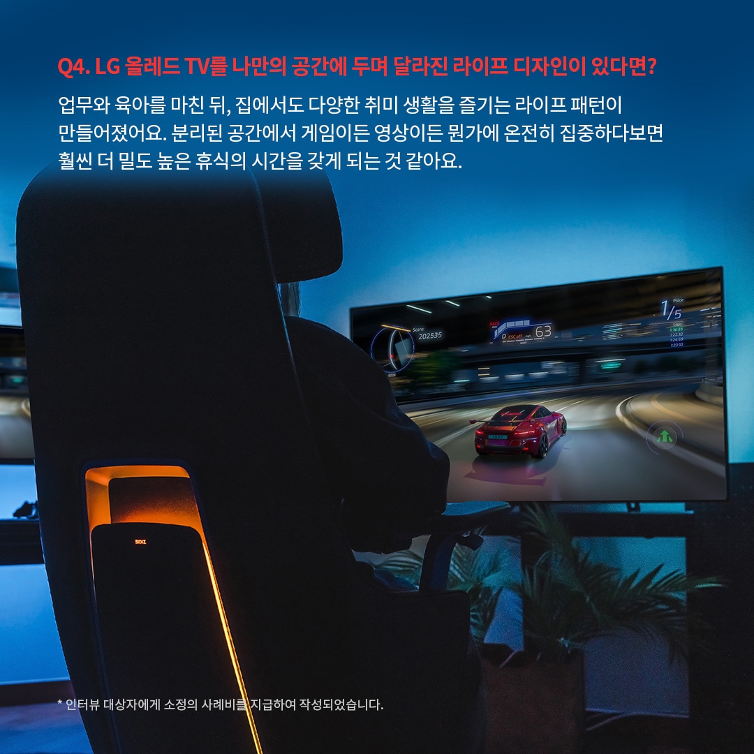 LG OLED TV를 활용한 몰입형 게이밍 공간으로, 사용자가 레이싱 게임을 즐기는 모습이 후면에서 보이는 장면. ‘Q4. LG 올레드 TV를 나만의 공간에 두며 달라진 라이프 디자인이 있다면? 업무와 육아를 마친 뒤, 집에서도 다양한 취미 생활을 즐기는 라이프 패턴이 만들어졌어요. 분리된 공간에서 게임이든 영상이든 뭔가에 온전히 집중하다보면 훨씬 더 밀도 높은 휴식의 시간을 갖게 되는 것 같아요. *인터뷰 대상자에게 소정의 사례비를 지급하여 작성되었습니다.’ 라는 문구가 포함되어 있음.