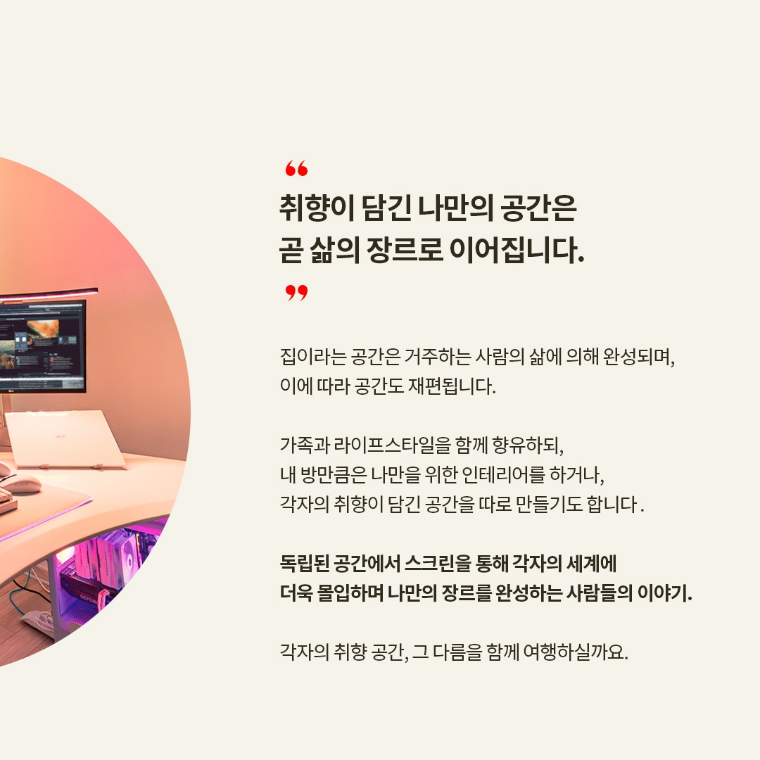 당신의 라이프 씬을 디자인합니다. LG LIFE DESIGN BOOK. “취향이 담긴 나만의 공간은 곧 삶의 장르로 이어집니다.” 집이라는 공간은 거주하는 사람의 삶에 의해 완성되며, 이에 따라 공간도 재편됩니다. 가족과 라이프스타일을 함께 향유하되, 내 방만큼은 나만을 위한 인테리어를 하거나, 각자의 취향이 담긴 공간을 따로 만들기도 합니다. 독립된 공간에서 스크린을 통해 각자의 세계에 더욱 몰입하며 나만의 장르를 완성하는 사람들의 이야기. 각자의 취향 공간, 그 다름을 함께 여행하실까요. 라는 텍스트가 포함되어 있음 