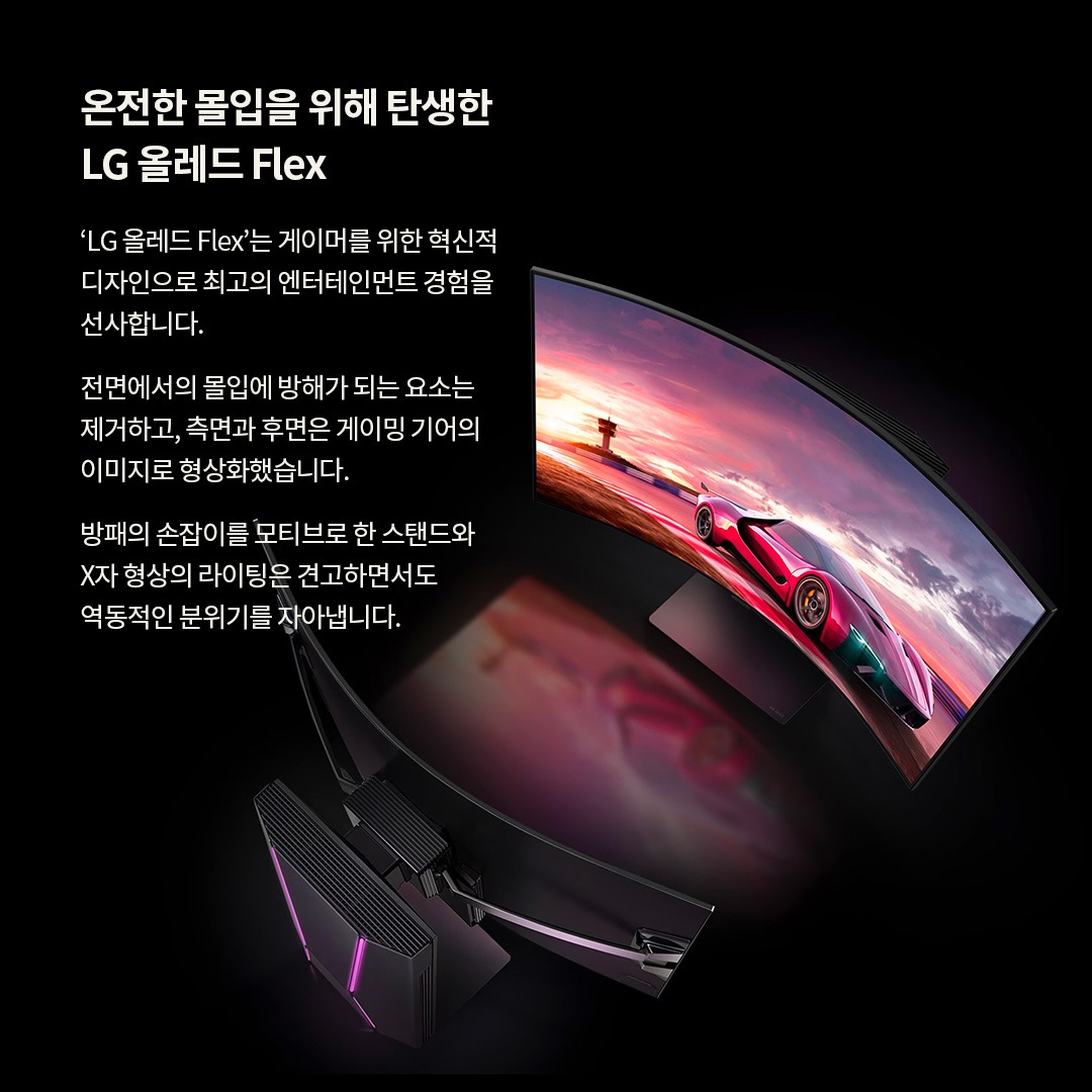 LG OLED Flex TV의 혁신적인 디자인을 강조한 이미지로, 화면이 휘어진 형태로 레이싱 게임이 재생되는 모습. 온전한 몰입을 위해 탄생한 LG 올레드 Flex. ‘LG 올레드 Flex’는 게이머를 위한 혁신적인 디자인으로 최고의 엔터테인먼트 경험을 선사합니다. 전면에서의 몰입에 방해가 되는 요소는 제거하고, 측면과 후면은 게이밍 기어의 이미지로 형상화했습니다. 방패의 손잡이를 모티브로 한 스탠드와 X자 형상의 라이팅은 견고하면서도 역동적인 분위기를 자아냅니다. 라는 문구가 포함되어 있음.