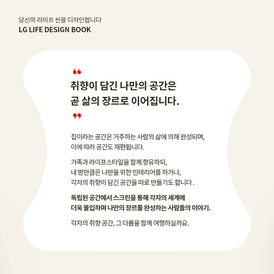 당신의 라이프 씬을 디자인합니다. LG LIFE DESIGN BOOK. “취향이 담긴 나만의 공간은 곧 삶의 장르로 이어집니다.” 집이라는 공간은 거주하는 사람의 삶에 의해 완성되며, 이에 따라 공간도 재편됩니다. 가족과 라이프스타일을 함께 향유하되, 내 방만큼은 나만을 위한 인테리어를 하거나, 각자의 취향이 담긴 공간을 따로 만들기도 합니다. 독립된 공간에서 스크린을 통해 각자의 세계에 더욱 몰입하며 나만의 장르를 완성하는 사람들의 이야기. 각자의 취향 공간, 그 다름을 함께 여행하실까요. 라는 텍스트가 포함되어 있음 