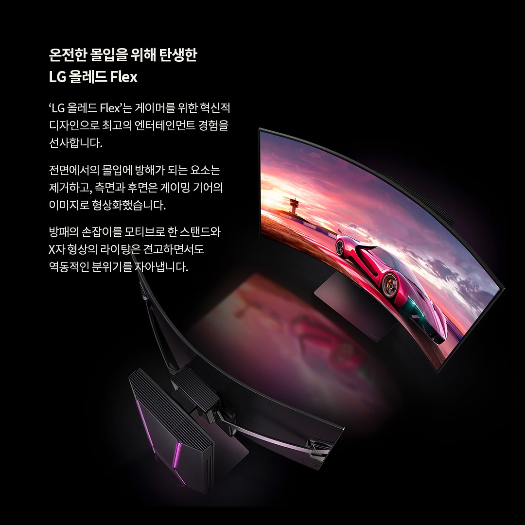 LG OLED Flex TV의 혁신적인 디자인을 강조한 이미지로, 화면이 휘어진 형태로 레이싱 게임이 재생되는 모습. 온전한 몰입을 위해 탄생한 LG 올레드 Flex. ‘LG 올레드 Flex’는 게이머를 위한 혁신적인 디자인으로 최고의 엔터테인먼트 경험을 선사합니다. 전면에서의 몰입에 방해가 되는 요소는 제거하고, 측면과 후면은 게이밍 기어의 이미지로 형상화했습니다. 방패의 손잡이를 모티브로 한 스탠드와 X자 형상의 라이팅은 견고하면서도 역동적인 분위기를 자아냅니다. 라는 문구가 포함되어 있음.