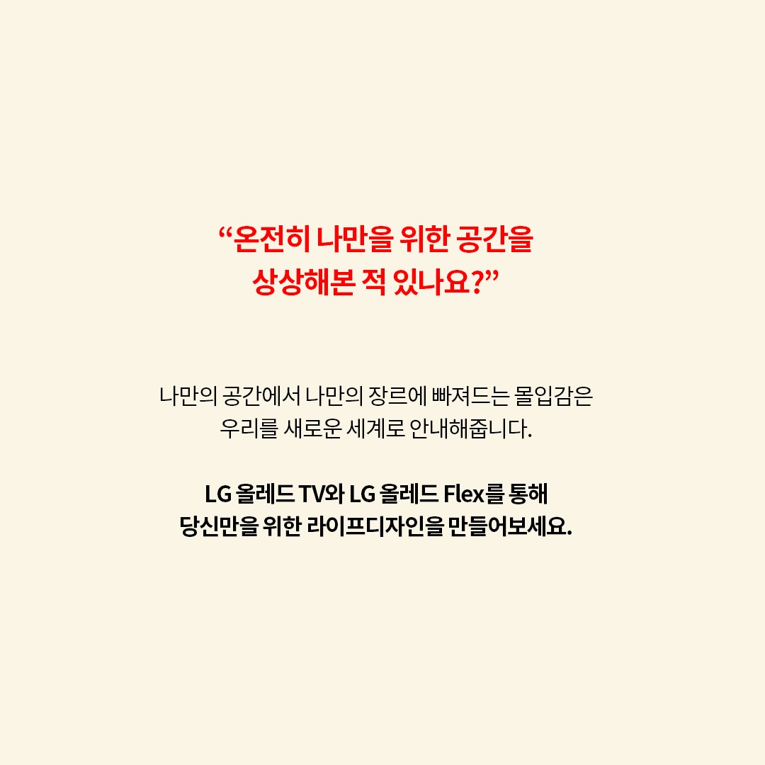 “온전히 나만을 위한 공간을 상상해본 적 있나요?” 나만의 공간에서 나만의 장르에 빠져드는 몰입감은 우리는 새로운 세계로 안내해줍니다. LG 올레드 TV와 LG 올레드 Flex를 통해 당신만을 위한 라이프디자인을 만들어보세요.
