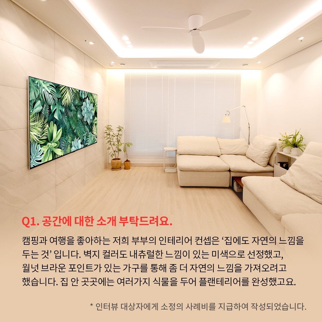 밝고 따뜻한 분위기의 거실 공간으로 왼쪽 벽에는 LG OLED TV가 설치되어 있으며, 화면에는 초록색 식물과 다육식물이 가득한 이미지. ’Q(질문)1. 공간에 대한 소개 부탁드려요. (답변) 캠핑과 여행을 좋아하는 저희 부부의 인테리어 컨셉은 집에서도 자연의 느낌을 두는 것입니다. 벽지 컬러도 내츄럴한 느낌이 있는 미색으로 선정했고, 월넛 브라운 포인트가 있는 가구를 통해 좀 더 자연의 느낌을 가져오려고 했습니다. 집 안 곳곳에는 여러가지 식물을 두어 플랜테리어를 완성했고요. *인터뷰 대상자에게 소정의 사례비를 지급하여 작성되었습니다.’ 라는 문구가 포함되어 있음.