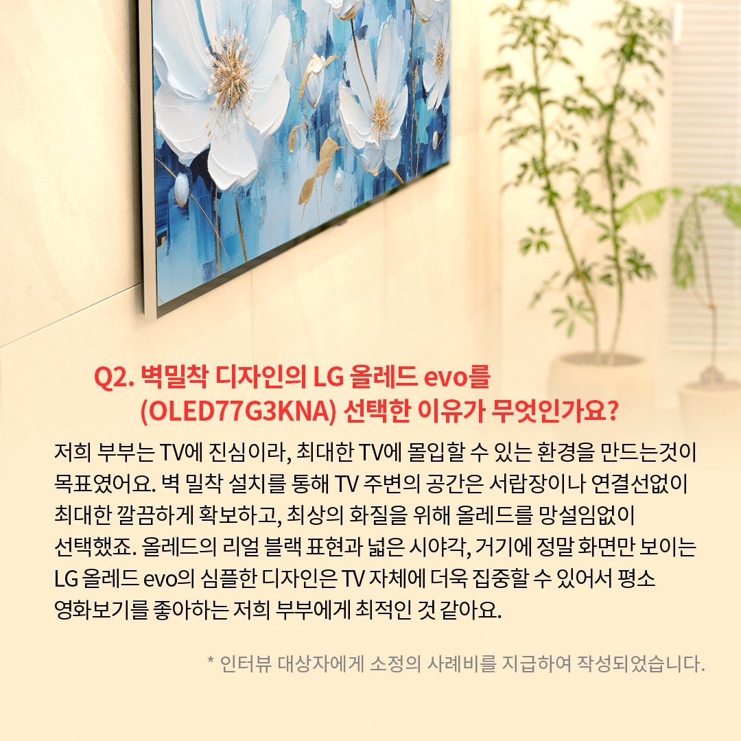 TV 화면에는 푸른 배경에 하얀 꽃이 그려진 예술 작품이 표시되어 있는 이미지. ’Q(질문)2. 벽밀착 디자인의 LG 올레드 evo를(OLED77G3KNA) 선택한 이유가 무엇인가요? (답변) 저희 부부는 TV에 진심이라, 최대한 TV에 몰입할 수 있는 환경을 만드는것이 목표였어요. 벽 밀착 설치를 통해 TV 주변의 공간은 서랍장이나 연결선없이 최대한 깔끔하게 확보하고, 최상의 화질을 위해 올레드를 망설임없이 선택했죠. 올레드의 리얼 블랙 표현과 넓은 시야각, 거기에 정말 화면만 보이는 LG 올레드 evo의 심플한 디자인은 TV 자체에 더욱 집중할 수 있어서 평소 영화보기를 좋아하는 저희 부부에게 최적인 것 같아요. *인터뷰 대상자에게 소정의 사례비를 지급하여 작성되었습니다.’ 라는 문구가 포함되어 있음.