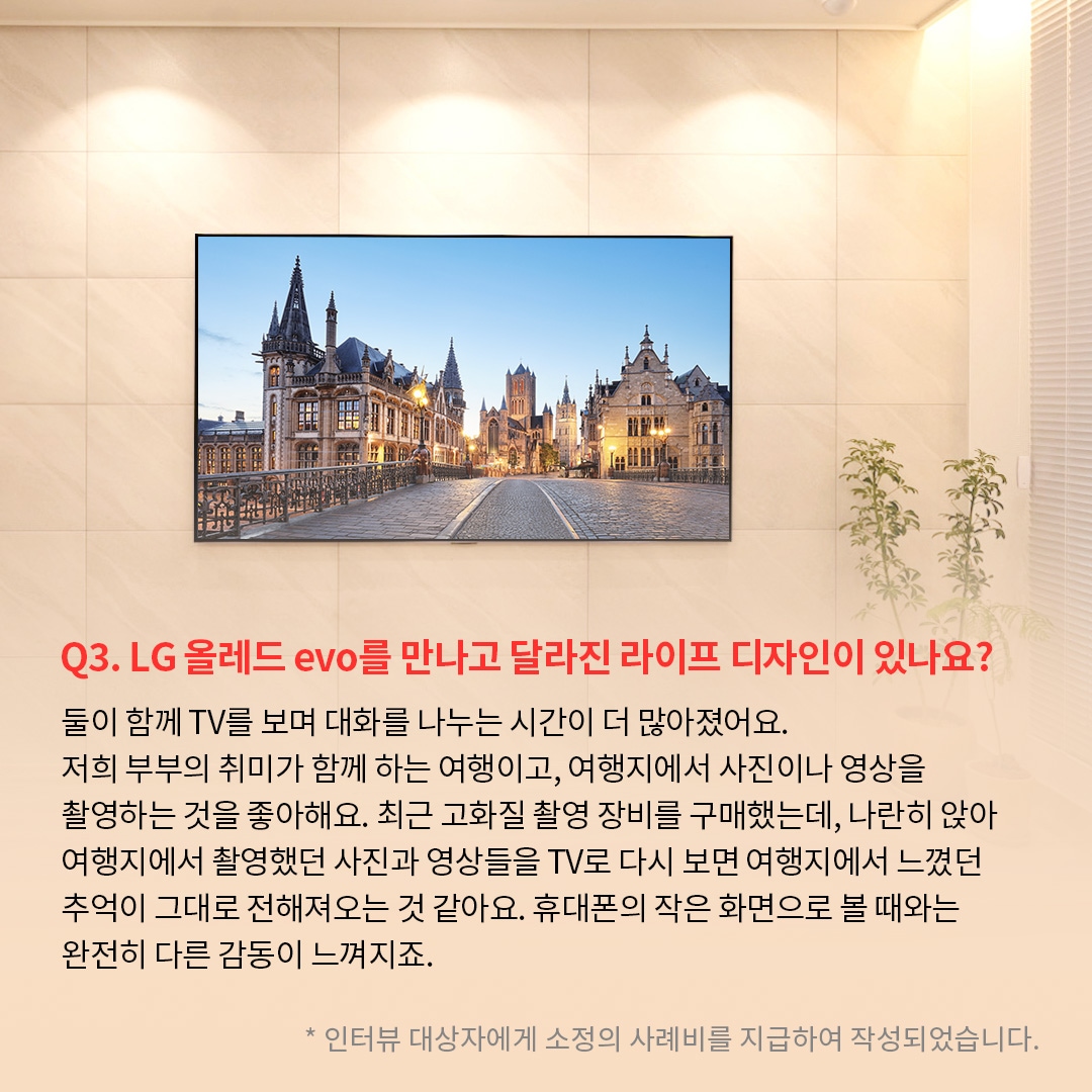 거실 벽에 밀착 설치된 TV 화면에 유럽의 고풍스러운 건축물이 조명을 받으며 저녁 노을과 함께 선명하게 표시되어 있는 이미지. ’Q(질문)3. LG 올레드 evo를 만나고 달라진 라이프 디자인이 있나요? (답변) 둘이 함께 TV를 보며 대화를 나누는 시간이 더 많아졌어요. 저희 부부의 취미가 함께 하는 여행이고, 여행지에서 사진이나 영상을 촬영하는 것을 좋아해요. 최근 고화질 촬영 장비를 구매했는데, 나란히 앉아 여행지에서 촬영했던 사진과 영상들을 TV로 다시 보면 여행지에서 느꼈던 추억이 그대로 전해져오는 것 같아요. 휴대폰의 작은 화면으로 볼 때와는 완전히 다른 감동이 느껴지죠. *인터뷰 대상자에게 소정의 사례비를 지급하여 작성되었습니다.’ 라는 문구가 포함되어 있음.