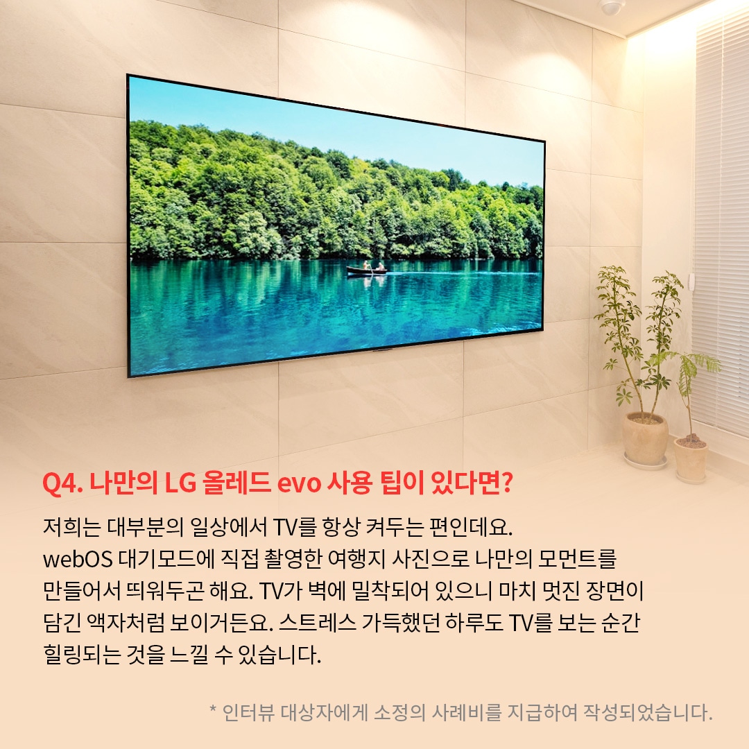 벽에 밀착된 TV 화면에는 푸른 호수 위에서 작은 카누를 탄 사람이 노를 젓고 있으며, 주변에는 울창한 녹음이 펼쳐져 있는 이미지. ’Q(질문)4. 나만의 LG 올레드 evo 사용 팁이 있다면? (답변) 저희는 대부분의 일상에서 TV를 항상 켜두는 편인데요. webOS 대기모드에 직접 촬영한 여행지 사진으로 나만의 모먼트를 만들어서 뛰워두곤 해요. TV가 벽에 밀착되어 있으니 마치 멋진 장면이 담긴 액자처럼 보이거든요. 스트레스 가득했던 하루도 TV를 보는 순간 힐링되는 것을 느낄 수 있습니다. *인터뷰 대상자에게 소정의 사례비를 지급하여 작성되었습니다.’ 라는 문구가 포함되어 있음.