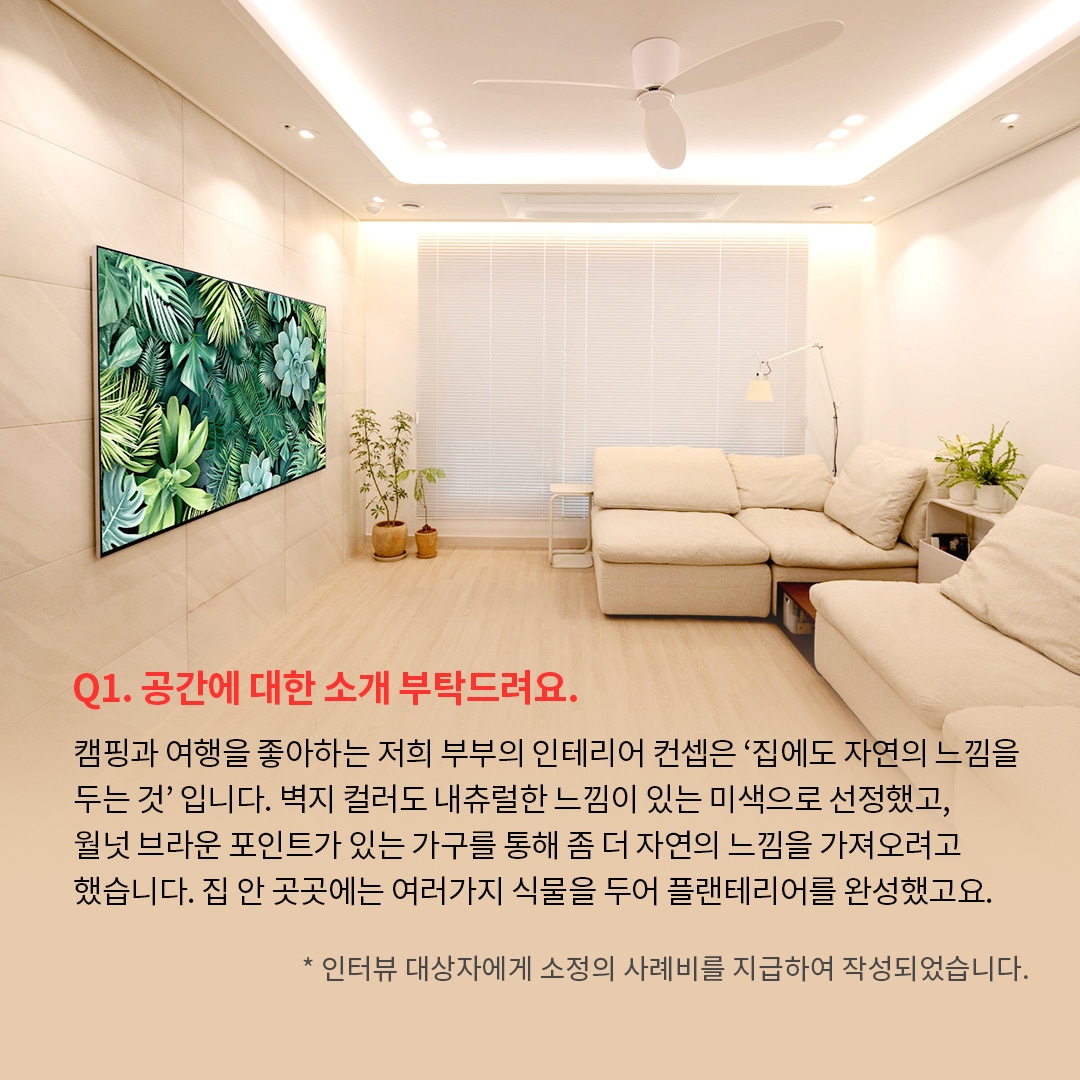 밝고 따뜻한 분위기의 거실 공간으로 왼쪽 벽에는 LG OLED TV가 설치되어 있으며, 화면에는 초록색 식물과 다육식물이 가득한 이미지. ’Q(질문)1. 공간에 대한 소개 부탁드려요. (답변) 캠핑과 여행을 좋아하는 저희 부부의 인테리어 컨셉은 집에서도 자연의 느낌을 두는 것입니다. 벽지 컬러도 내츄럴한 느낌이 있는 미색으로 선정했고, 월넛 브라운 포인트가 있는 가구를 통해 좀 더 자연의 느낌을 가져오려고 했습니다. 집 안 곳곳에는 여러가지 식물을 두어 플랜테리어를 완성했고요. *인터뷰 대상자에게 소정의 사례비를 지급하여 작성되었습니다.’ 라는 문구가 포함되어 있음.