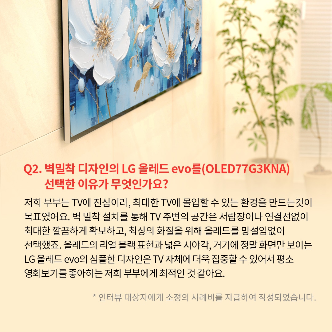 TV 화면에는 푸른 배경에 하얀 꽃이 그려진 예술 작품이 표시되어 있는 이미지. ’Q(질문)2. 벽밀착 디자인의 LG 올레드 evo를(OLED77G3KNA) 선택한 이유가 무엇인가요? (답변) 저희 부부는 TV에 진심이라, 최대한 TV에 몰입할 수 있는 환경을 만드는것이 목표였어요. 벽 밀착 설치를 통해 TV 주변의 공간은 서랍장이나 연결선없이 최대한 깔끔하게 확보하고, 최상의 화질을 위해 올레드를 망설임없이 선택했죠. 올레드의 리얼 블랙 표현과 넓은 시야각, 거기에 정말 화면만 보이는 LG 올레드 evo의 심플한 디자인은 TV 자체에 더욱 집중할 수 있어서 평소 영화보기를 좋아하는 저희 부부에게 최적인 것 같아요. *인터뷰 대상자에게 소정의 사례비를 지급하여 작성되었습니다.’ 라는 문구가 포함되어 있음.