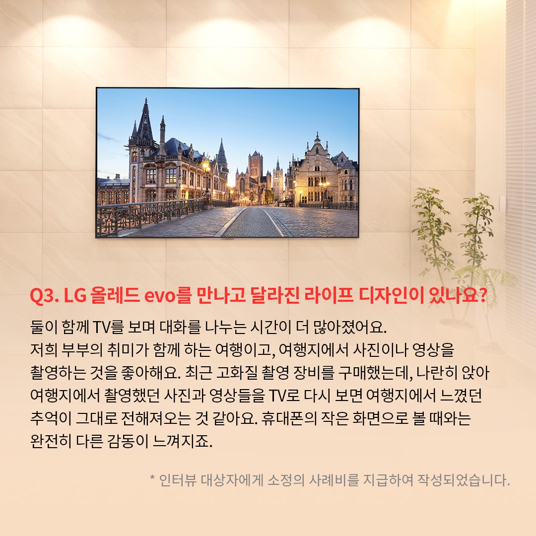 거실 벽에 밀착 설치된 TV 화면에 유럽의 고풍스러운 건축물이 조명을 받으며 저녁 노을과 함께 선명하게 표시되어 있는 이미지. ’Q(질문)3. LG 올레드 evo를 만나고 달라진 라이프 디자인이 있나요? (답변) 둘이 함께 TV를 보며 대화를 나누는 시간이 더 많아졌어요. 저희 부부의 취미가 함께 하는 여행이고, 여행지에서 사진이나 영상을 촬영하는 것을 좋아해요. 최근 고화질 촬영 장비를 구매했는데, 나란히 앉아 여행지에서 촬영했던 사진과 영상들을 TV로 다시 보면 여행지에서 느꼈던 추억이 그대로 전해져오는 것 같아요. 휴대폰의 작은 화면으로 볼 때와는 완전히 다른 감동이 느껴지죠. *인터뷰 대상자에게 소정의 사례비를 지급하여 작성되었습니다.’ 라는 문구가 포함되어 있음.