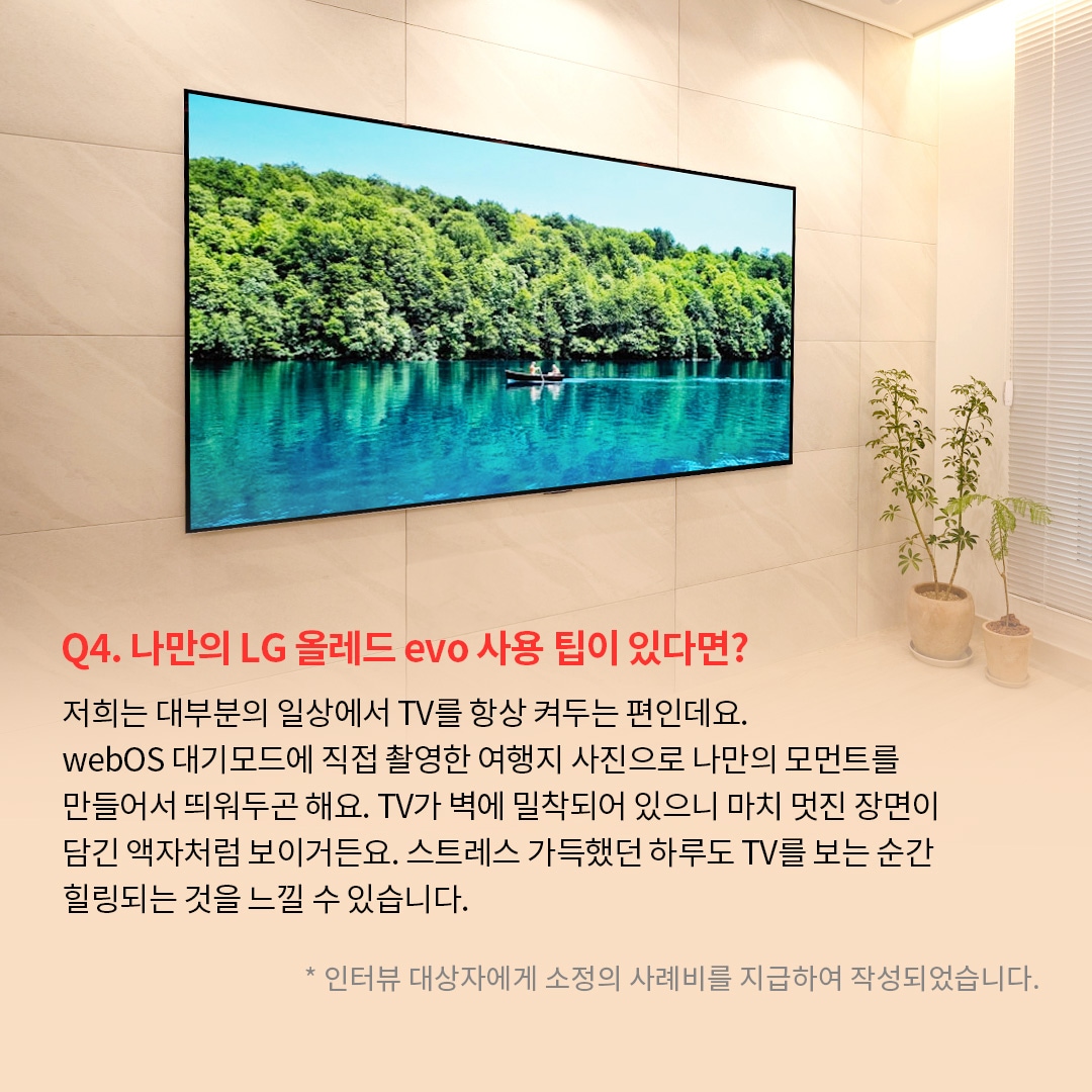 벽에 밀착된 TV 화면에는 푸른 호수 위에서 작은 카누를 탄 사람이 노를 젓고 있으며, 주변에는 울창한 녹음이 펼쳐져 있는 이미지. ’Q(질문)4. 나만의 LG 올레드 evo 사용 팁이 있다면? (답변) 저희는 대부분의 일상에서 TV를 항상 켜두는 편인데요. webOS 대기모드에 직접 촬영한 여행지 사진으로 나만의 모먼트를 만들어서 뛰워두곤 해요. TV가 벽에 밀착되어 있으니 마치 멋진 장면이 담긴 액자처럼 보이거든요. 스트레스 가득했던 하루도 TV를 보는 순간 힐링되는 것을 느낄 수 있습니다. *인터뷰 대상자에게 소정의 사례비를 지급하여 작성되었습니다.’ 라는 문구가 포함되어 있음.