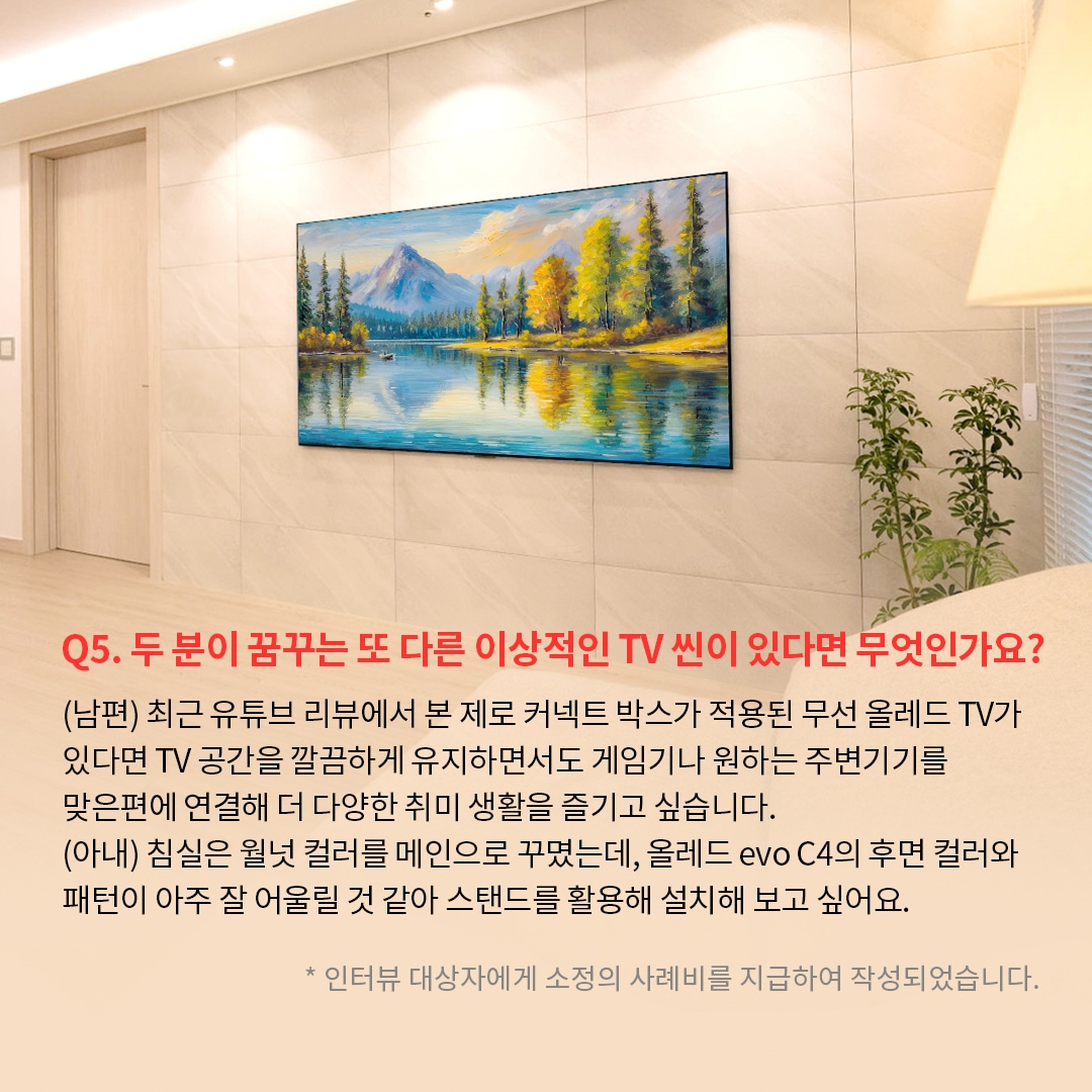 벽에 밀착된 TV 화면에 푸른 호수와 주변의 울창한 나무, 산의 풍경이 선명하게 나타나 있는  이미지. ’Q(질문)5. 두 분이 꿈꾸는 또 다른 이상적인 TV 씬이 있다면 무엇인가요? (답변) (남편) 최근 유튜브 리뷰에서 본 제로 커넥트 박스가 적용된 무선 올레드 TV가 있다면 TV 공간을 깔끔하게 유지하면서도 게임기나 원하는 주변기기를 맞은편에 연결해 더 다양한 취미 생활을 즐기고 싶습니다. (아내) 침실은 월넛 컬러를 메인으로 꾸몄는데, 올레드 evo C4의 후면 컬러와 패턴이 아주 잘 어울릴 것 같아 스탠드를 활용해 설치해 보고 싶어요. *인터뷰 대상자에게 소정의 사례비를 지급하여 작성되었습니다.’ 라는 문구가 포함되어 있음.