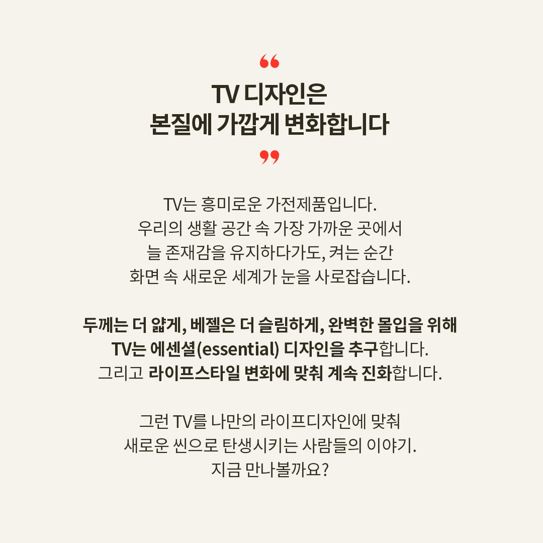 “TV 디자인은 본질에 가깝게 변화합니다” TV는 흥미로운 가전제품입니다. 우리는 생활 공간 속 가장 가까운 곳에서 늘 존재감을 유지하다가도, 켜는 순간 화면 속 새로운 세계가 눈을 사로잡습니다. 두께는 더 얇게, 베젤은 더 슬림하게, 완벽한 몰입을 위해 TV는 에센셜(essential) 디자인을 추구합니다. 그리고 라이프스타일 변화에 맞춰 계속 진화합니다. 그런 TV를 나만의 라이프디자인에 맞춰 새로운 씬으로 탄생시키는 사람들의 이야기. 지금 만나 볼까요?