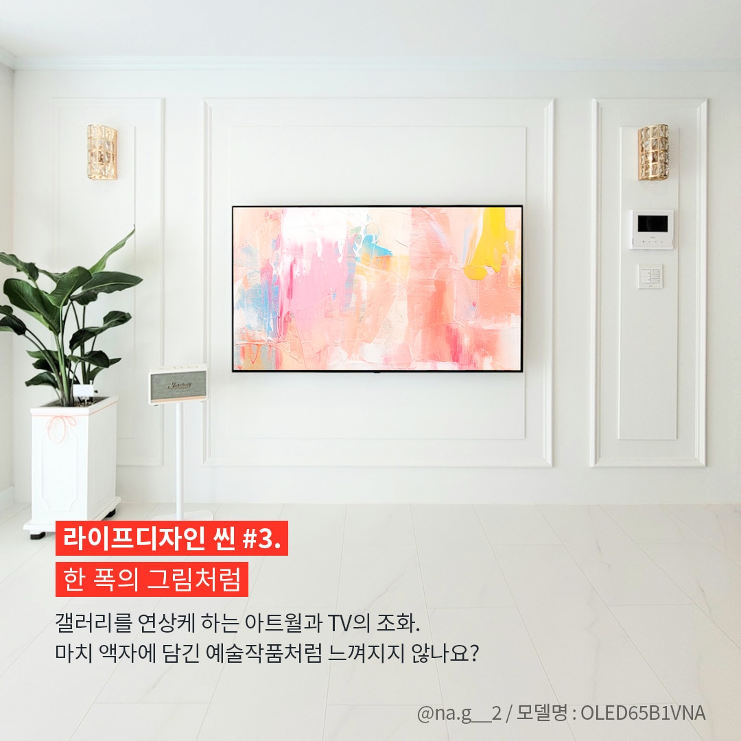 깔끔한 화이트 인테리어 벽에 자연스럽게 조화된 LG TV가 걸려 있으며, 화면에는 추상적인 예술 작품이 표시되어 있는 이미지. 사진 출처는 @na.g__2 / 모델명 : OLED65B1VNA라고 표기되어 있음. ’라이프디자인 씬 #3. 한 폭의 그림처럼. 갤러리를 연상케 하는 아트월과 TV의 조화. 마치 액자에 담긴 예술작품처럼 느껴지지 않나요?’ 라는 문구가 포함되어 있음.