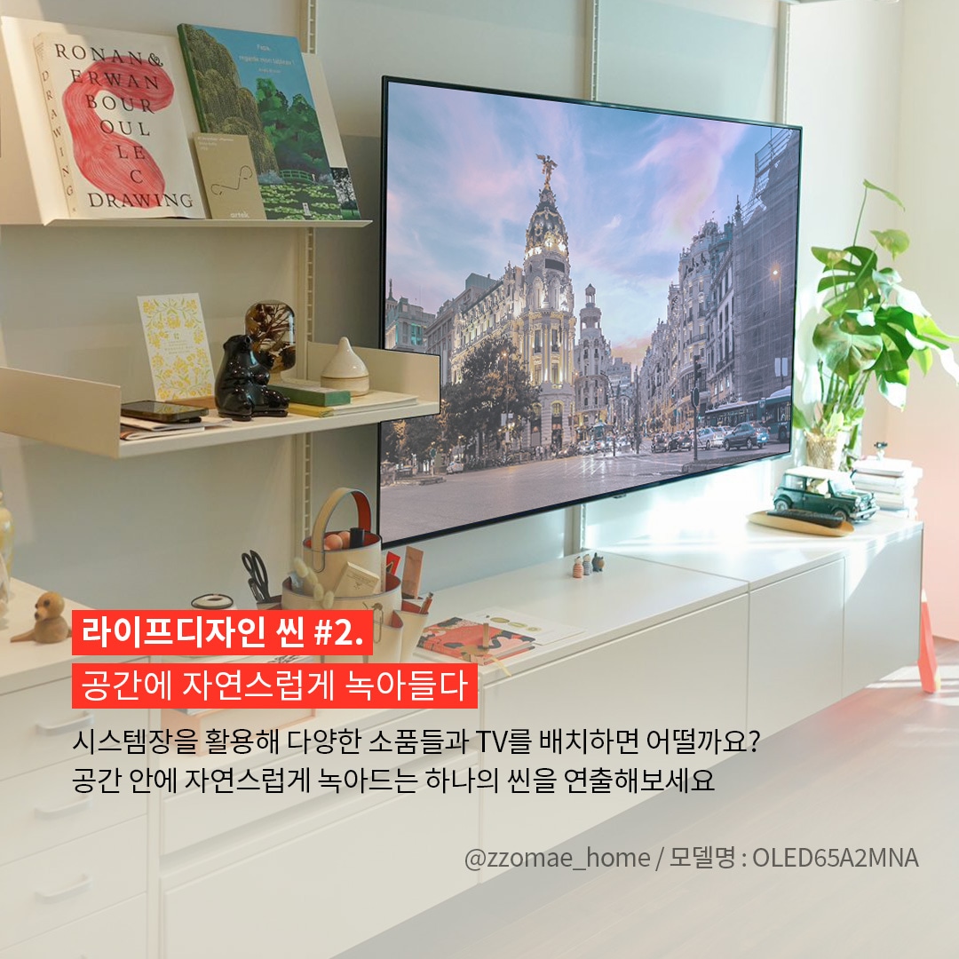 밝고 따뜻한 감성의 인테리어 공간을 배경으로 벽에 부착된 LG OLED65A2MNA TV가 중심인 이미지. 사진 출처는 @zzomae_home / 모델명 : OLED65A2MNA라고 표기되어 있음. ’라이프디자인 씬 #2. 공간에 자연스럽게 녹아들다. 시스템장을 활용해 다양한 소품들과 TV를 배치하면 어떨까요? 공간 안에 자연스럽게 녹아드는 하나의 씬을 연출해보세요.’ 라는 문구가 포함되어 있음.