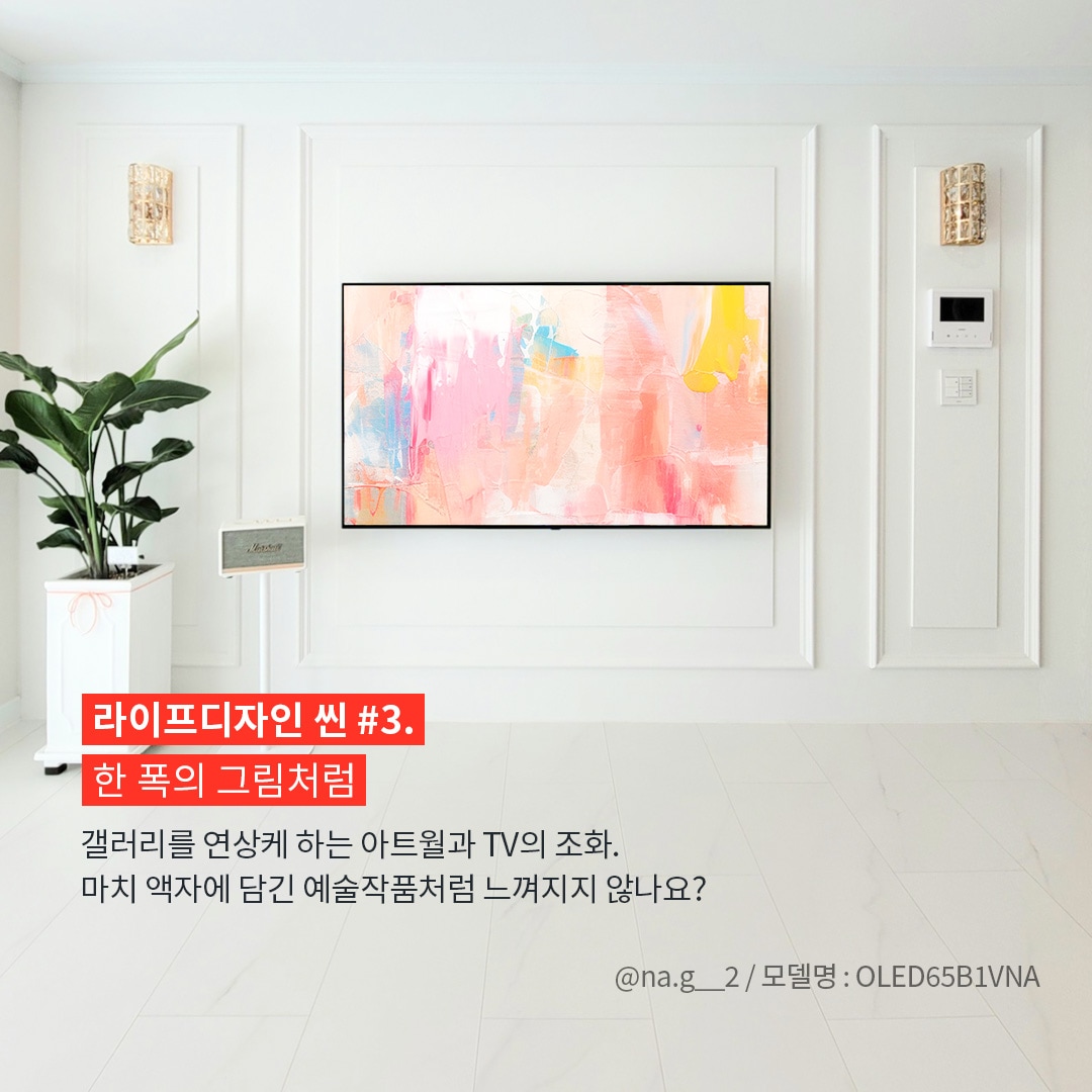 깔끔한 화이트 인테리어 벽에 자연스럽게 조화된 LG TV가 걸려 있으며, 화면에는 추상적인 예술 작품이 표시되어 있는 이미지. 사진 출처는 @na.g__2 / 모델명 : OLED65B1VNA라고 표기되어 있음. ’라이프디자인 씬 #3. 한 폭의 그림처럼. 갤러리를 연상케 하는 아트월과 TV의 조화. 마치 액자에 담긴 예술작품처럼 느껴지지 않나요?’ 라는 문구가 포함되어 있음.