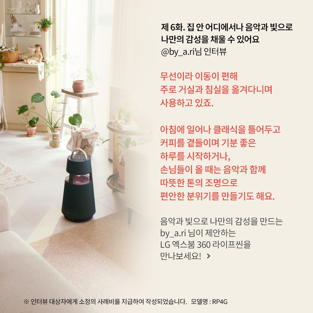 제 6화. 집 안 어디에서나 음악과 빛으로 나만의 감성을 채울 수 있어요 @by_a.ri님 인터뷰 무선이라 이동이 편해 주로 거실과 침실을 옮겨 다니며 사용하고 있죠. 아침에 일어나 클래식을 틀어두고 커피를 곁들이며 기분 좋은 하루를 시작하거나, 손님들이 올 때는 음악과 함께 따뜻한 톤의 조명으로 편안한 분위기를 만들기도 해요. 음악과 빛으로 나만의 감성을 만드는 by_a.ri 님이 제안하는 LG 엑스붐 360 라이프를 만나보세요! ※ 인터뷰 대상자에게 소정의 사례비를 지급하여 작성되었습니다. 모델명: RP4G  문구 표시됨. 배경은 밝은 햇살이 들어오는 거실, 아이보리 소파와 식물들이 배치됨. 원목 선반과 바구니 장식이 따뜻한 분위기를 연출하며, 블루투스 스피커가 놓여 있음.