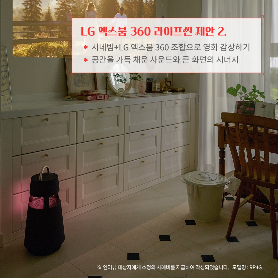 LG 엑스붐 360 라이프셋 제안 2. 시네빔+LG 엑스붐 360 조합으로 영화 감상하기 공간을 가득 채운 사운드와 큰 화면의 시너지 ※ 인터뷰 대상자에게 소정의 사례비를 지급하여 작성되었습니다. 모델명: RP4G 문구 표시됨. 배경은 밝은 벽면에 프로젝터로 영화 장면이 투사된 공간. 화이트 수납장이 정리된 느낌을 주며, 블루투스 스피커가 조화롭게 배치됨. 창가에는 자연광이 들어오고, 우드 가구와 식물이 따뜻한 분위기를 연출함.