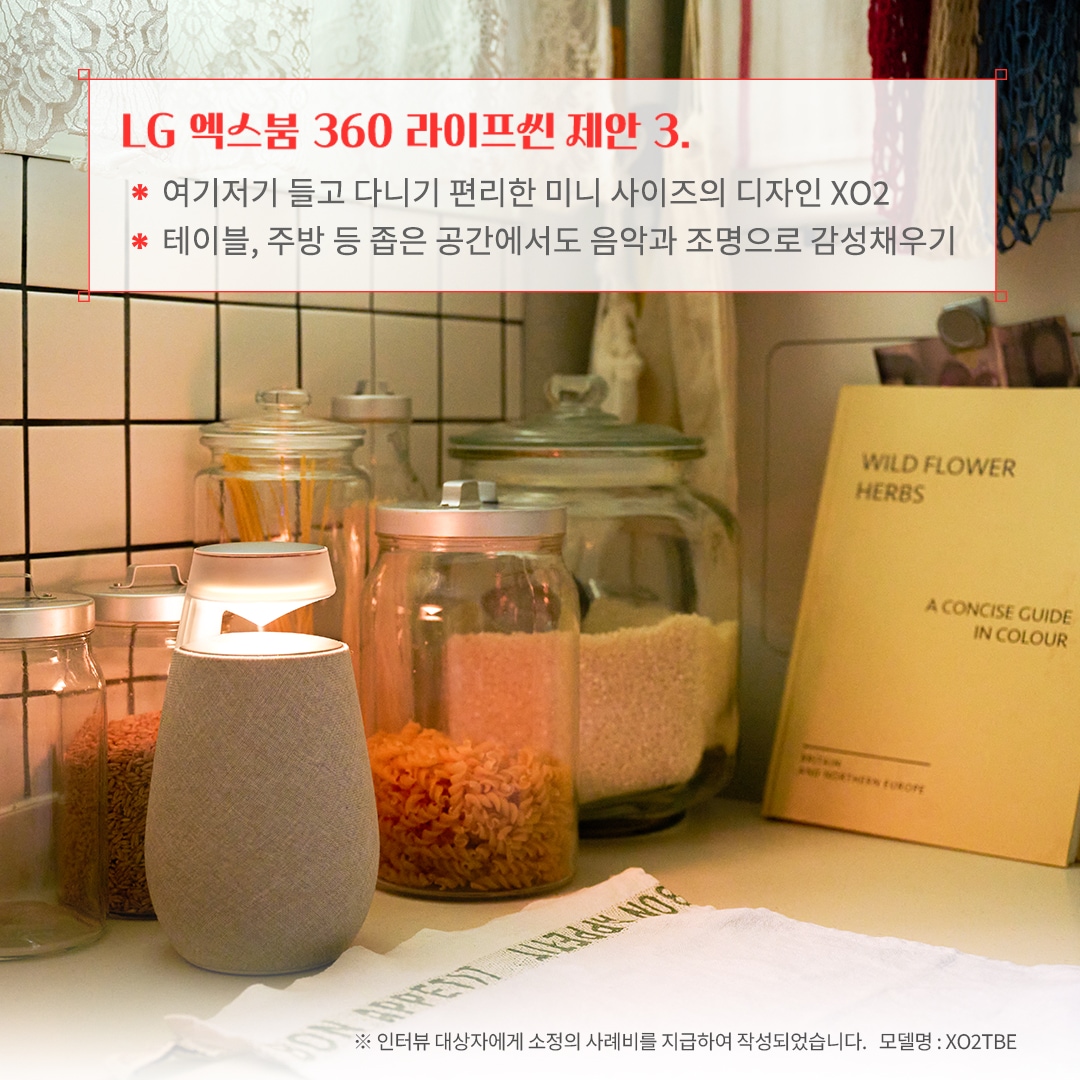 LG 엑스붐 360 라이프셋 제안 3. 여기저기 들고 다니기 편리한 미니 사이즈의 디자인 XO2 테이블, 주방 등 좁은 공간에서도 음악과 조명으로 감성 채우기 ※ 인터뷰 대상자에게 소정의 사례비를 지급하여 작성되었습니다. 모델명: XO2TBE 문구 표시됨. 배경은 화이트 타일 주방 공간에 유리 용기에 담긴 곡물과 파스타가 정리되어 있음. 블루투스 스피커가 은은한 조명을 비추며 따뜻한 분위기를 연출함. 레이스 커튼과 감성적인 인테리어 소품이 조화를 이룸.