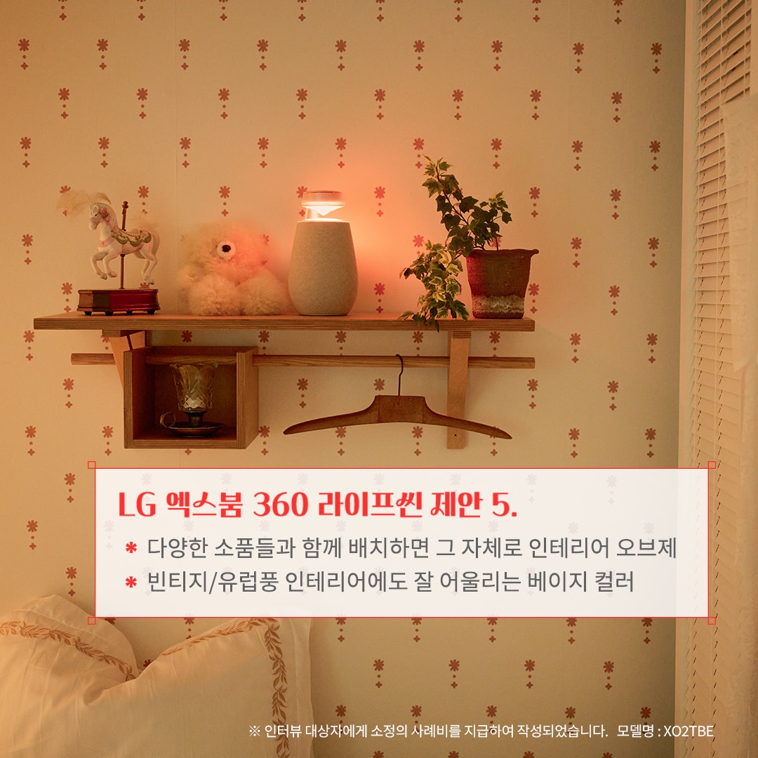 LG 엑스붐 360 라이프셋 제안 5. 다양한 소품들과 함께 배치하면 그 자체로 인테리어 오브제 빈티지/유럽풍 인테리어에도 잘 어울리는 베이지 컬러 ※ 인터뷰 대상자에게 소정의 사례비를 지급하여 작성되었습니다. 모델명: XO2TBE 문구 표시됨. 배경은 벽에 부착된 우드 선반 위에 블루투스 스피커와 식물, 인형, 장식품이 배치되어 따뜻한 조명과 함께 아늑한 분위기를 연출함. 베이지 톤의 벽지와 침구가 조화를 이루며 빈티지한 감성을 더함.