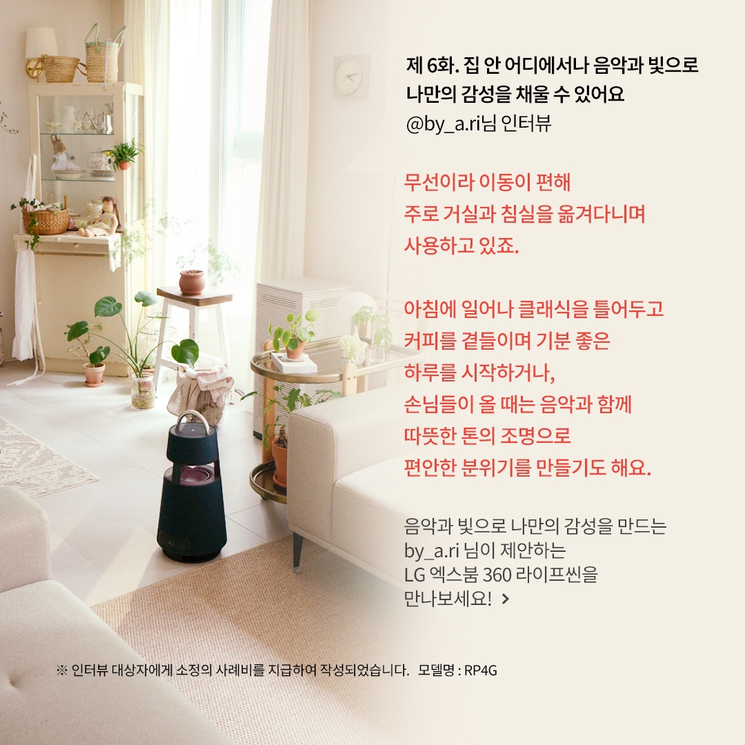 제 6화. 집 안 어디에서나 음악과 빛으로 나만의 감성을 채울 수 있어요 @by_a.ri님 인터뷰 무선이라 이동이 편해 주로 거실과 침실을 옮겨 다니며 사용하고 있죠. 아침에 일어나 클래식을 틀어두고 커피를 곁들이며 기분 좋은 하루를 시작하거나, 손님들이 올 때는 음악과 함께 따뜻한 톤의 조명으로 편안한 분위기를 만들기도 해요. 음악과 빛으로 나만의 감성을 만드는 by_a.ri 님이 제안하는 LG 엑스붐 360 라이프를 만나보세요! ※ 인터뷰 대상자에게 소정의 사례비를 지급하여 작성되었습니다. 모델명: RP4G  문구 표시됨. 배경은 밝은 햇살이 들어오는 거실, 아이보리 소파와 식물들이 배치됨. 원목 선반과 바구니 장식이 따뜻한 분위기를 연출하며, 블루투스 스피커가 놓여 있음.