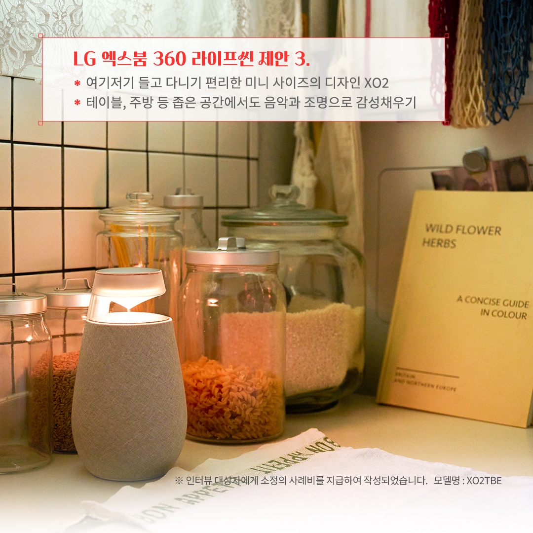 LG 엑스붐 360 라이프셋 제안 3. 여기저기 들고 다니기 편리한 미니 사이즈의 디자인 XO2 테이블, 주방 등 좁은 공간에서도 음악과 조명으로 감성 채우기 ※ 인터뷰 대상자에게 소정의 사례비를 지급하여 작성되었습니다. 모델명: XO2TBE 문구 표시됨. 배경은 화이트 타일 주방 공간에 유리 용기에 담긴 곡물과 파스타가 정리되어 있음. 블루투스 스피커가 은은한 조명을 비추며 따뜻한 분위기를 연출함. 레이스 커튼과 감성적인 인테리어 소품이 조화를 이룸.