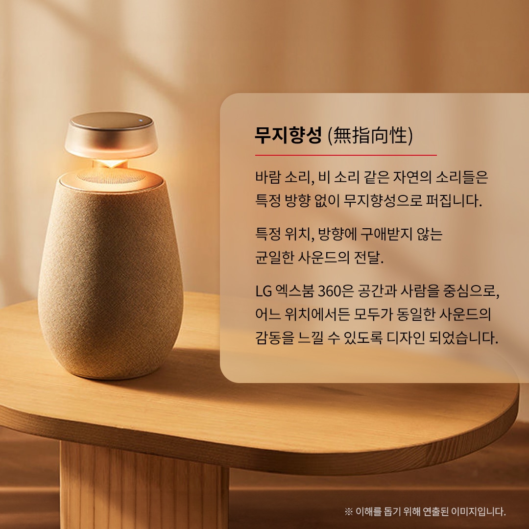 무지향성 (無指向性) 바람 소리, 비 소리 같은 자연의 소리들은 특정 방향 없이 무지향성으로 퍼집니다. 특정 위치, 방향에 구애받지 않는 균일한 사운드의 전달. LG 엑스붐 360은 공간과 사람을 중심으로, 어느 위치에서든 모두가 동일한 사운드의 감동을 느낄 수 있도록 디자인되었습니다. ※ 이해를 돕기 위해 연출된 이미지입니다. 문구 표시됨. 배경은 타원형 우드 테이블 위에 있는 엑스붐 360 스피커. 상단은 금속 재질로 되어 있으며, 조명이 켜져 붉은빛을 내고 있음.