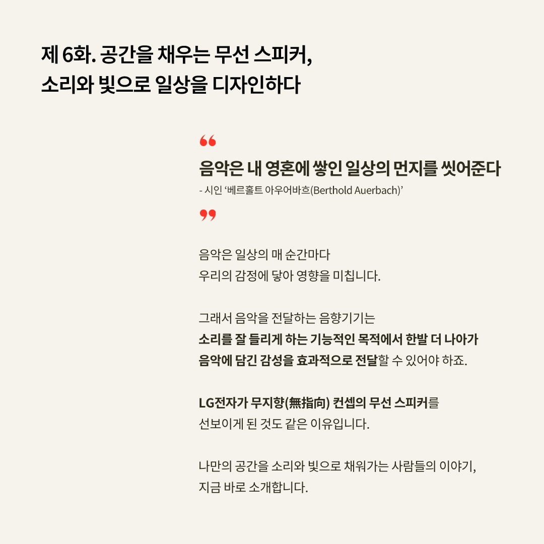 제 6화. 공간을 채우는 무선 스피커, 소리와 빛으로 일상을 디자인하다 음악은 내 영혼에 쌓인 일상의 먼지를 씻어준다 – 시인 ‘베르톨트 아우어바흐(Berthold Auerbach)’ 음악은 매 순간 우리의 감정에 영향을 미칩니다. 따라서 음향기기는 소리를 잘 들리게 하는 기능적 목적을 넘어, 음악에 담긴 감성을 효과적으로 전달하는 것이 중요합니다. LG전자가 무지향(無指向) 컨셉의 무선 스피커를 선보인 이유도 여기에 있습니다. 나만의 공간을 소리와 빛으로 채우는 사람들의 이야기, 지금 바로 소개합니다. 문구 표시됨.