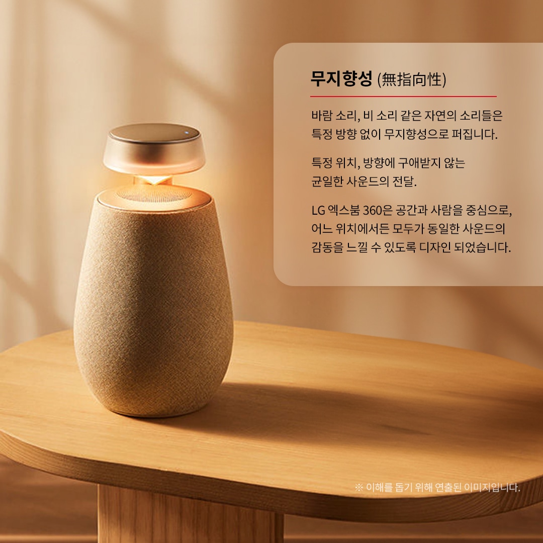 무지향성 (無指向性) 바람 소리, 비 소리 같은 자연의 소리들은 특정 방향 없이 무지향성으로 퍼집니다. 특정 위치, 방향에 구애받지 않는 균일한 사운드의 전달. LG 엑스붐 360은 공간과 사람을 중심으로, 어느 위치에서든 모두가 동일한 사운드의 감동을 느낄 수 있도록 디자인되었습니다. ※ 이해를 돕기 위해 연출된 이미지입니다. 문구 표시됨. 배경은 타원형 우드 테이블 위에 있는 엑스붐 360 스피커. 상단은 금속 재질로 되어 있으며, 조명이 켜져 붉은빛을 내고 있음.