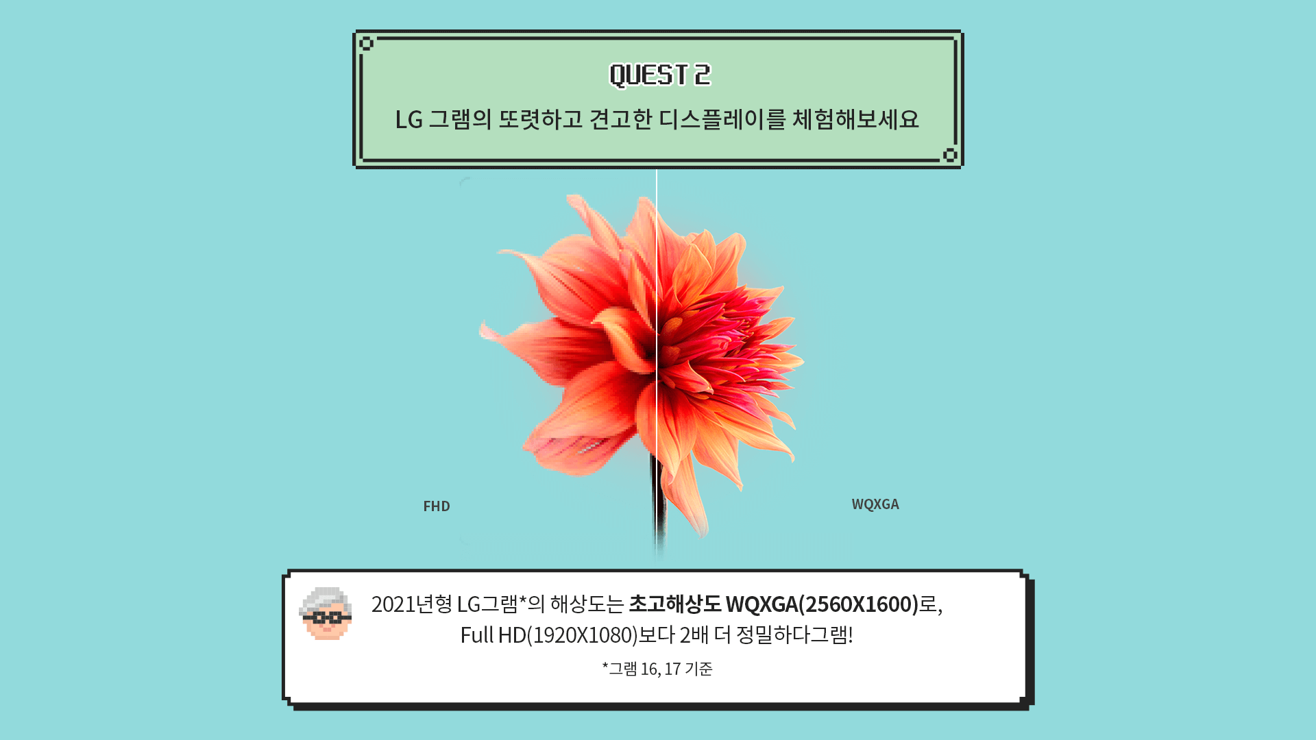 [QUESET 2] LG 그램의 또렷하고 견고한 디스플레이를 체험해보세요 > [그램대학총장 코멘트] 2021년형 LG그램*의 해상도는 초고해상도 WQXGA(2560X1600)로,
							Full HD(1920X1080)보다 2배 더 정밀하다그램! (*그램 16, 17 기준)