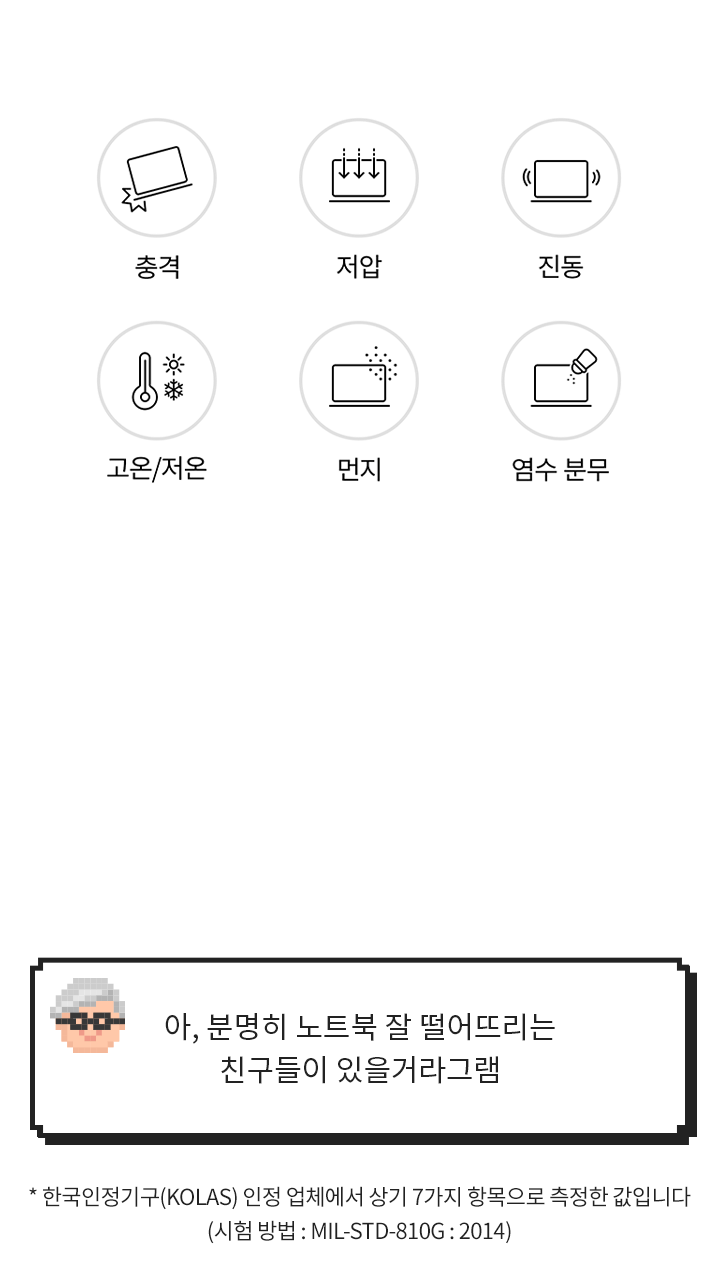[그램 내구성 특징] 충격, 저압, 진동, 고온/저온, 먼지, 염수 분무 > [그램대학총장 코멘트] 아, 분명히 노트북 잘 떨어뜨리는 친구들이 있을거라그램 (* 한국인정기구(KOLAS) 인정 업체에서 상기 7가지 항목으로 측정한 값입니다)