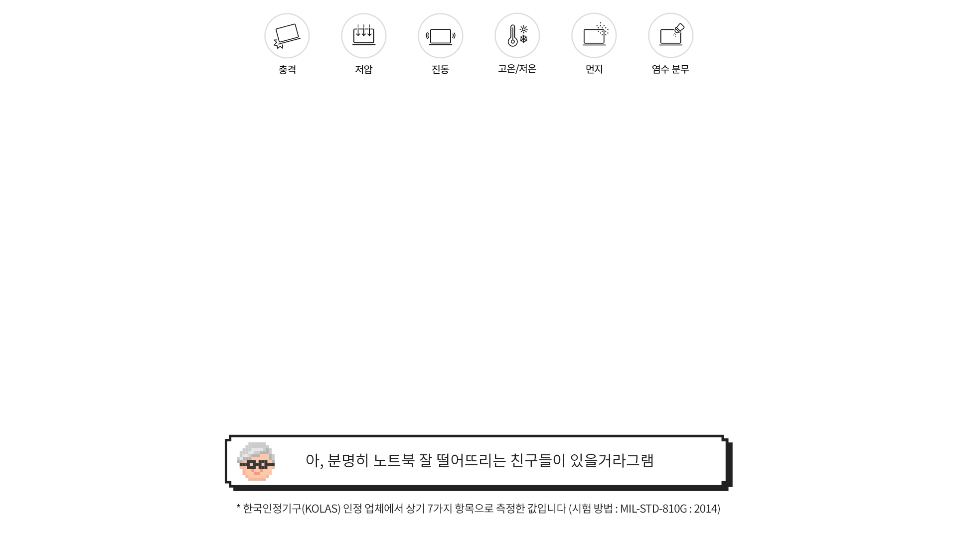 [그램 내구성 특징] 충격, 저압, 진동, 고온/저온, 먼지, 염수 분무 > [그램대학총장 코멘트] 아, 분명히 노트북 잘 떨어뜨리는 친구들이 있을거라그램 (* 한국인정기구(KOLAS) 인정 업체에서 상기 7가지 항목으로 측정한 값입니다)
