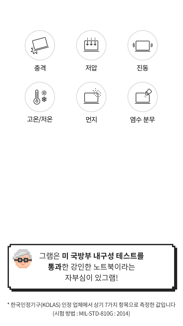 [그램 내구성 특징] 그램은 미 국방부 내구성 테스트를 통과한 강인한 노트북이라는 자부심이 있그램! (* 한국인정기구(KOLAS) 인정 업체에서 상기 7가지 항목으로 측정한 값입니다 (시험 방법 : MIL-STD-810G : 2014))