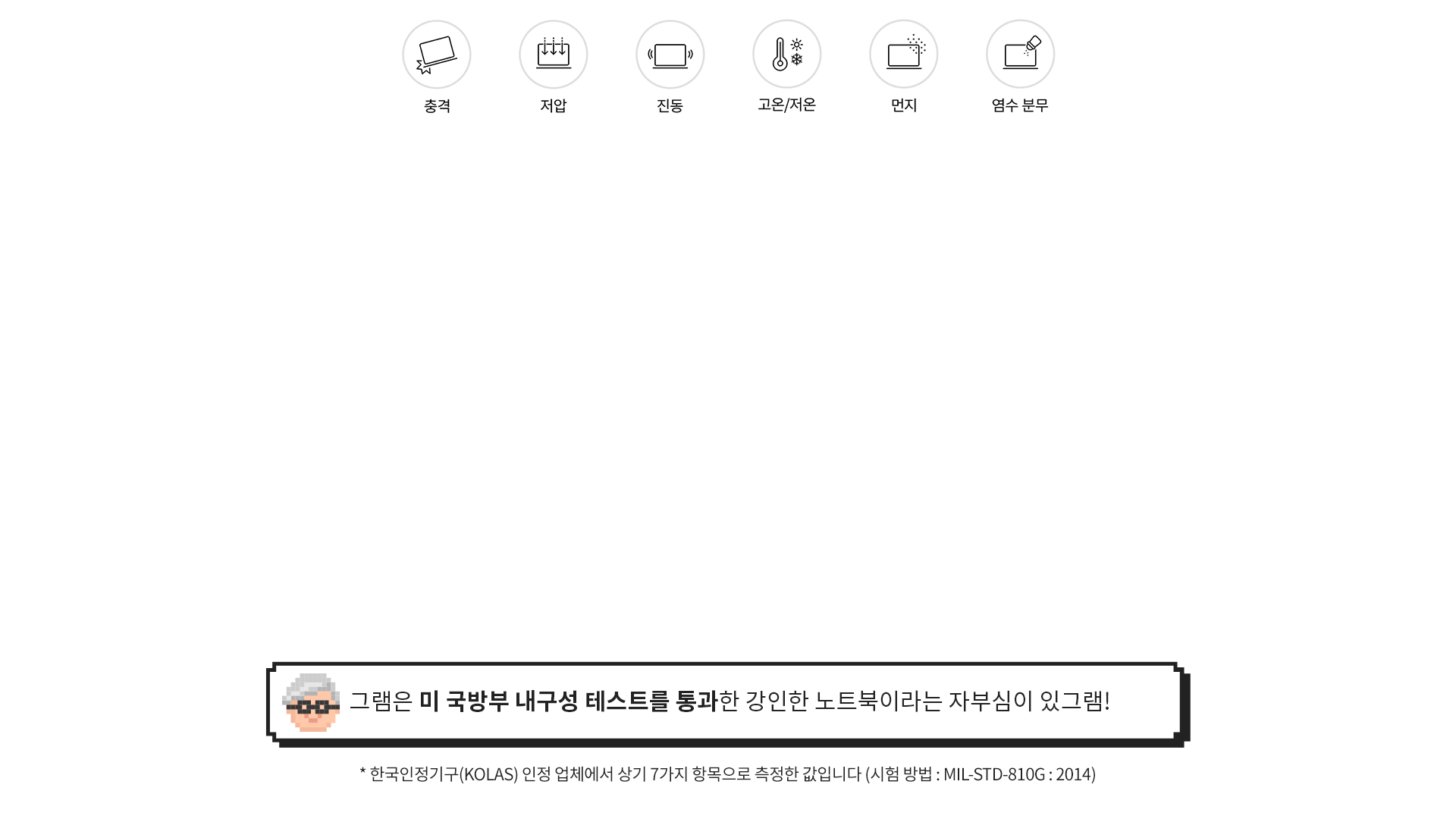 [그램 내구성 특징] 그램은 미 국방부 내구성 테스트를 통과한 강인한 노트북이라는 자부심이 있그램! (* 한국인정기구(KOLAS) 인정 업체에서 상기 7가지 항목으로 측정한 값입니다 (시험 방법 : MIL-STD-810G : 2014))