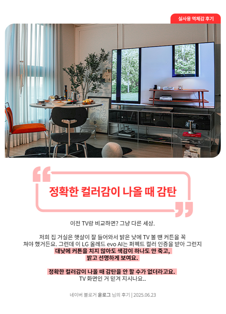 밝은 거실에 설치된 LG OLED TV. 테이블과 의자가 놓인 공간 뒤로 TV 화면에 창밖 풍경이 재생되고 있음. 네이버 블로거 윤로그 님의 2025년 6월 23일 후기 이미지. 상단에 큰 글씨로 ‘정확한 컬러감이 나올 때 감탄’이라는 문구가 강조되어 있음. 하단에는 ‘이전 TV랑 비교하면? 그냥 다른 세상. 저희 집 거실은 햇살이 잘 들어와서 밝은 낮에 TV 볼 땐 커튼을 꼭 쳐야 했거든요. 그런데 이 LG 올레드 evo AI는 퍼펙트 컬러 인증을 받아 그런지 대낮에 커튼을 치지 않아도 색감이 하나도 안 죽고, 밝고 선명하게 보여요. 정확한 컬러감이 나올 때 감탄을 안 할 수가 없더라고요. TV 화면인 거 믿겨 지시나요..’라는 평가가 포함됨.