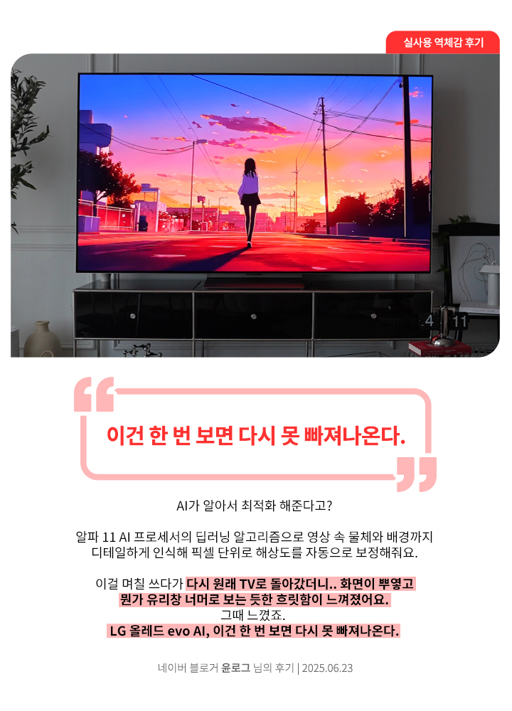 거실에 설치된 LG OLED TV에서 붉은 노을 속 인물 실루엣이 있는 애니메이션 장면이 재생되고 있음. 네이버 블로거 윤로그 님의 2025년 6월 23일 후기 이미지. 상단에 큰 글씨로 ‘이건 한 번 보면 다시 못 빠져나온다.’라는 문구가 강조되어 있음. 하단에는 ‘AI가 알아서 최적화 해준다고? 알파 11 A 프로세서의 딥러닝 알고리즘으로 영상 속 물체와 배경까지 디테일하게 인식해 픽셀 단위로 해상도를 자동으로 보정해줘요. 이걸 며칠 쓰다가 다시 원래 TV로 돌아갔더니.. 화면이 뿌옇고 뭔가 유리창 너머로 보는 듯한 흐릿함이 느껴졌어요. 그때 느꼈죠. LG 올레드 evo Al, 이건 한 번 보면 다시 못 빠져나온다.’라는 평가가 포함됨.