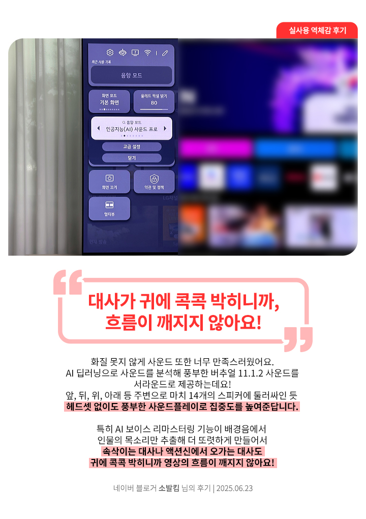 LG OLED TV 화면에서 음향 모드 설정 메뉴가 열려 있고, 인공지능 사운드 프로 모드가 선택된 모습. 네이버 블로거 소발킴 님의 2025년 6월 23일 후기 이미지. 상단에 큰 글씨로 '대사가 귀에 콕콕 박히니까, 흐름이 깨지지 않아요!'라는 문구가 강조되어 있음. 하단에는 ‘화질 못지 않게 사운드 또한 너무 만족스러웠어요. AI 딥러닝으로 사운드를 분석해 풍부한 버추얼 11.1.2 사운드를 서라운드로 제공하는데요! 앞, 뒤, 위, 아래 등 주변으로 마치 14개의 스피커에 둘러싸인 듯 헤드셋 없이도 풍부한 사운드플레이로 집중도를 높여준답니다. 특히 AI 보이스 리마스터링 기능이 배경음에서 인물의 목소리만 추출해 더 또렷하게 만들어서 속삭이는 대사나 액션신에서 오가는 대사도 귀에 콕콕 박히니까 영상의 흐름이 깨지지 않아요!’라는 평가가 포함됨.
