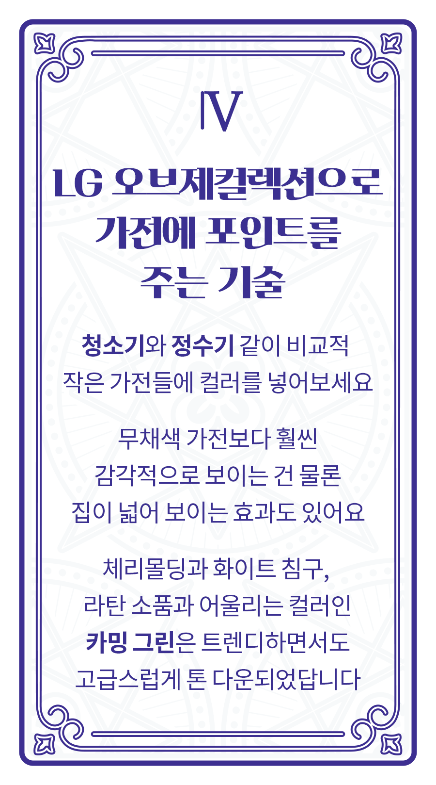 [LG 오브제컬렉션으로 가전에 포인트를 주는 기술] 청소기와 정수기 같이 비교적 
                        작은 가전들에 컬러를 넣어보세요 무채색 가전보다 훨씬 감각적으로 보이는 건 물론 집이 넓어 보이는 효과도 있어요 체리몰딩과 화이트 침구, 라탄 소품과 어울리는 컬러인 카밍 그린은 트렌디하면서도 고급스럽게 톤 다운되었답니다