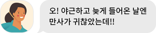누나 : 오! 야근하고 들어온 날엔 만사가 귀찮았는데!!