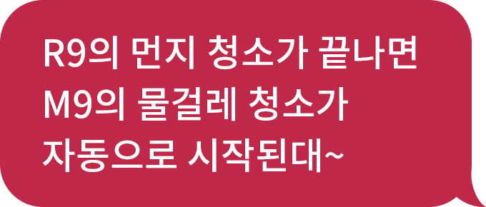 화자 : R9의 먼지 청소가 끝나면 M9의 물걸레 청소가 자동으로 시작된대~