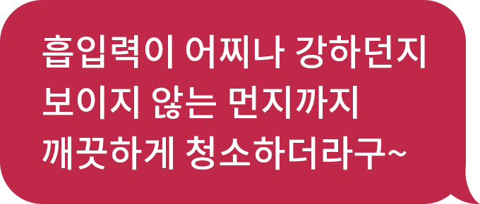 흡입력이 어찌나 강하던지 보이지 않는 먼지까지 깨끗하게 청소하더라구~