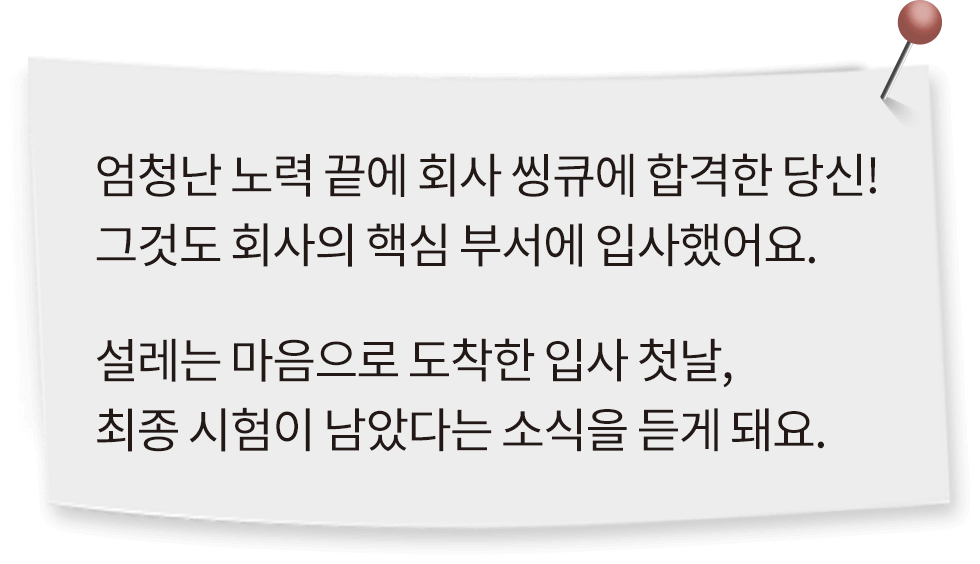 엄청난 노력 끝에 회사 씽큐에 합격한 당신! 그것도 회사의 핵심 부서에 입사했어요. 설레는 마음으로 도착한 입사 첫날, 최종 시험이 남았다는 소식을 듣게 돼요.