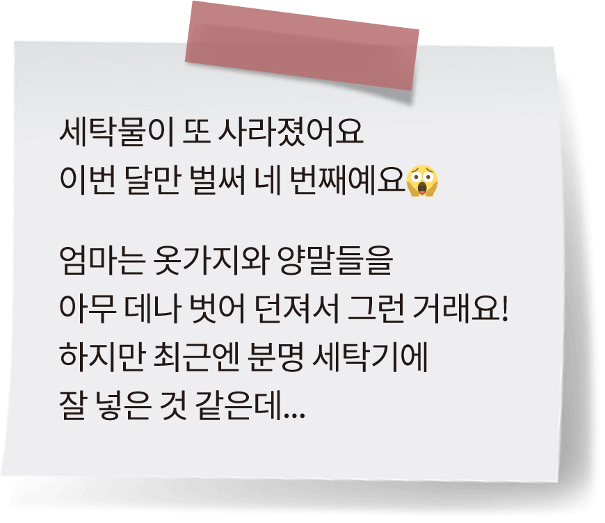 세탁물이 또 사라졌어요 이번 달만 벌써 네 번째예요😱 엄마는 옷가지와 양말들을 아무 데나 벗어 던져서 그런 거래요! 하지만 최근엔 분명 세탁기에 잘 넣은 것 같은데...