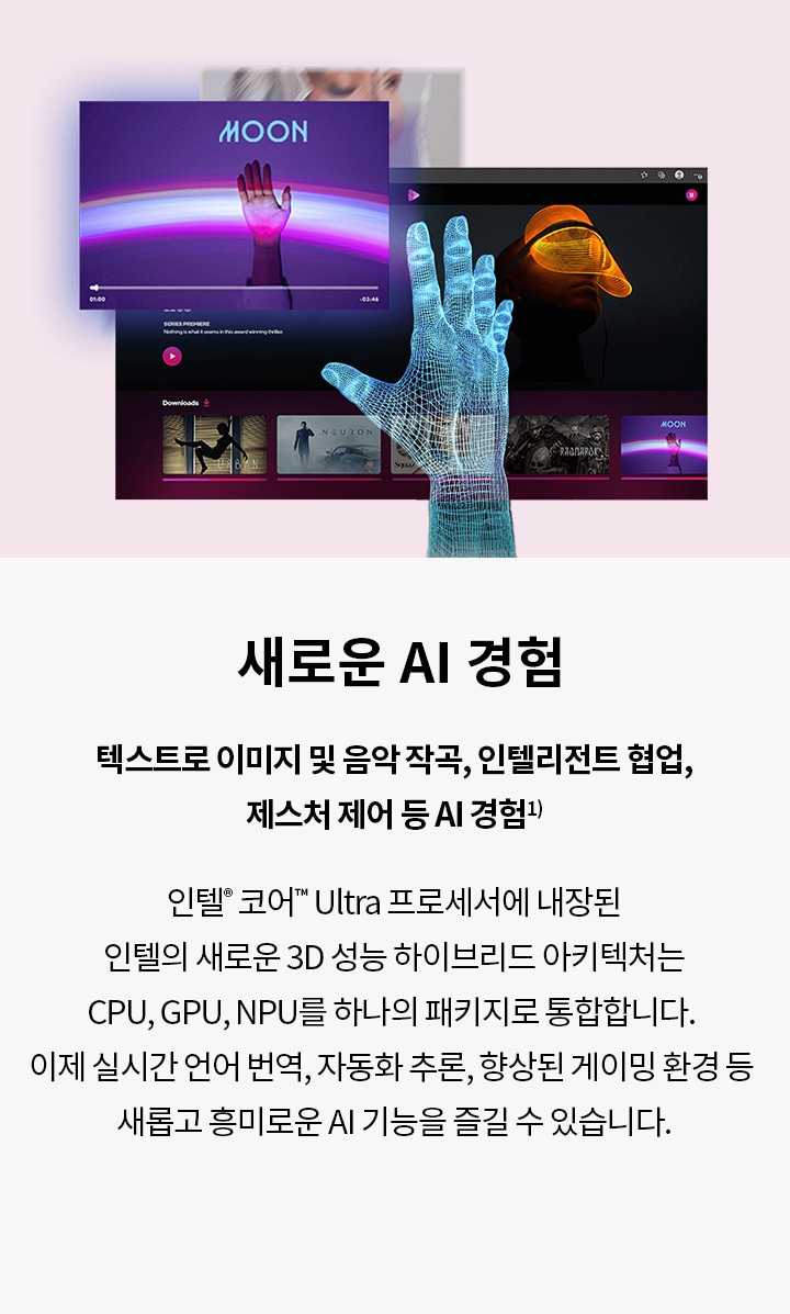 새로운 AI 경험 텍스트로 이미지 및 음악 작곡, 인텔리전트 협업, 제스처 제어 등 AI 경험¹ 인텔® 코어™ Ultra 프로세서에 내장된 인텔의 새로운 3D 성능 하이브리드 아키텍처는 CPU, GPU, NPU를 하나의 패키지로 통합합니다. 이제 실시간 언어 번역, 자동화 추론, 향상된 게이밍 환경 등 새롭고 흥미로운 AI 기능을 즐길 수 있습니다.