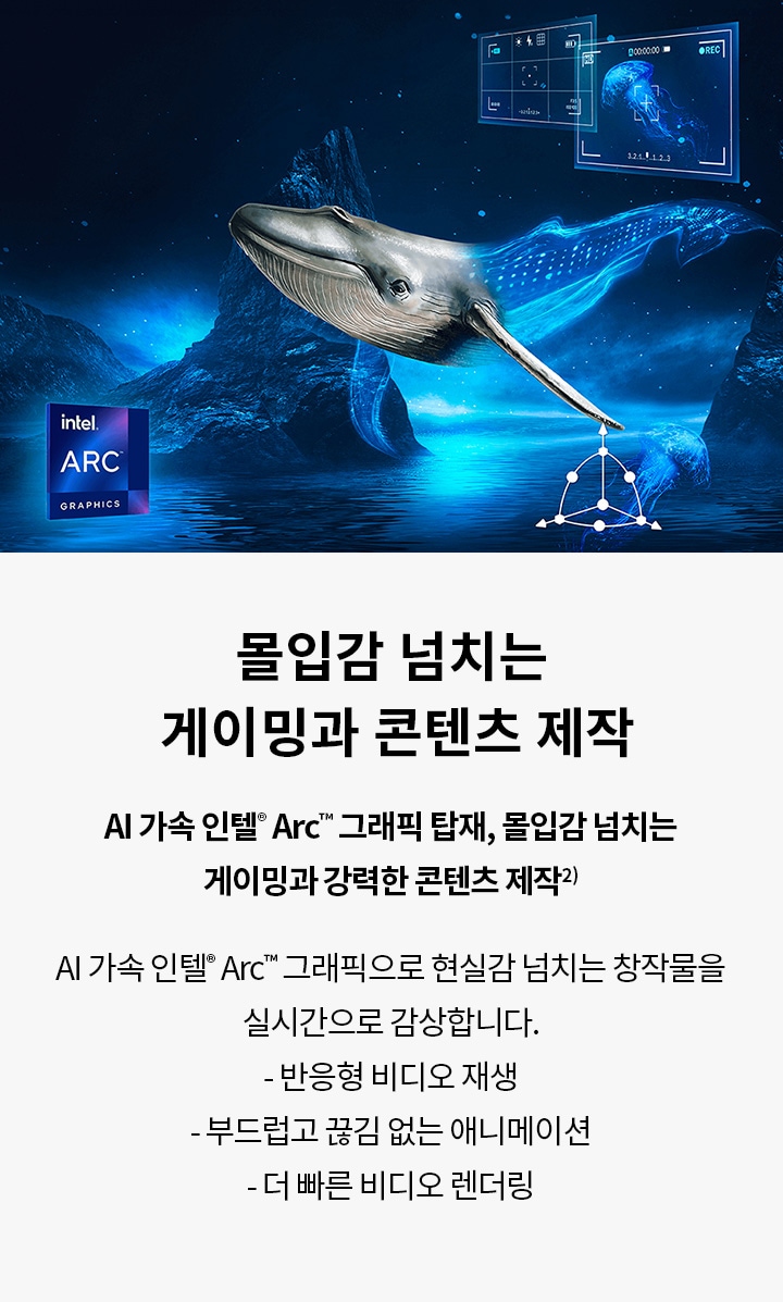 몰입감 넘치는 게이밍과 콘텐츠 제작 AI 가속 인텔® Arc™ 그래픽 탑재, 몰입감 넘치는 게이밍과 강력한 콘텐츠 제작² AI 가속 인텔® Arc™ 그래픽으로 현실감 넘치는 창작물을 실시간으로 감상합니다.  반응형 비디오 재생  부드럽고 끊김 없는 애니메이션  더 빠른 비디오 렌더링