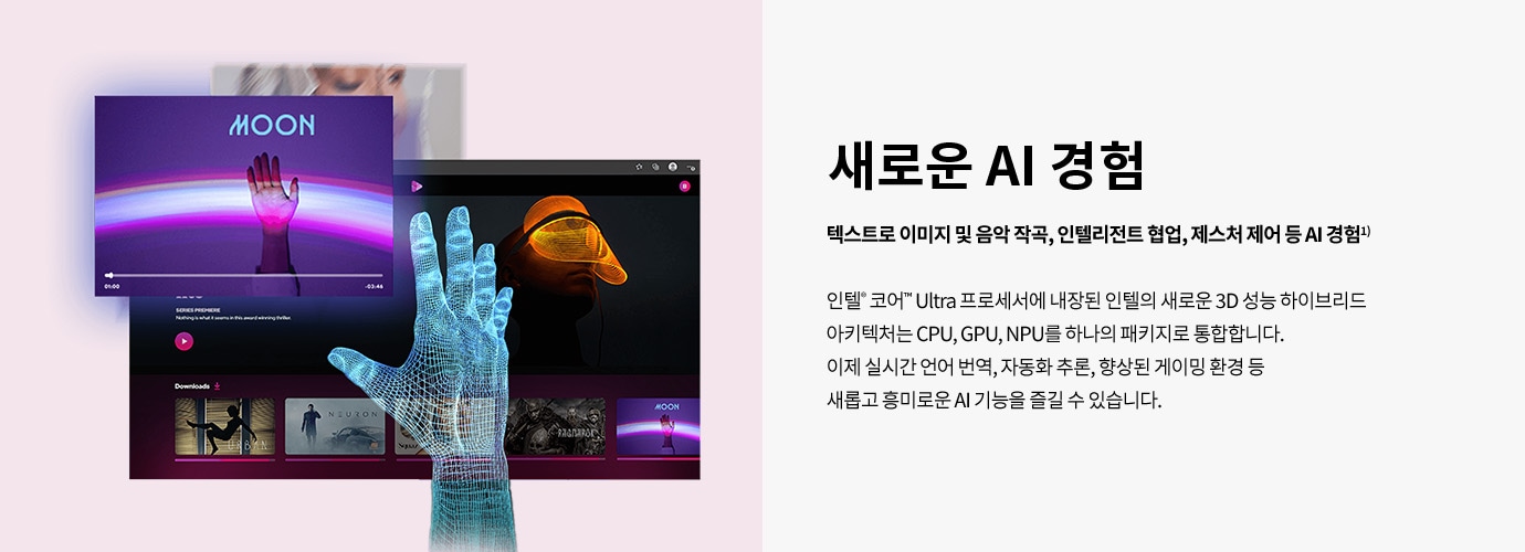 새로운 AI 경험 텍스트로 이미지 및 음악 작곡, 인텔리전트 협업, 제스처 제어 등 AI 경험¹ 인텔® 코어™ Ultra 프로세서에 내장된 인텔의 새로운 3D 성능 하이브리드 아키텍처는 CPU, GPU, NPU를 하나의 패키지로 통합합니다. 이제 실시간 언어 번역, 자동화 추론, 향상된 게이밍 환경 등 새롭고 흥미로운 AI 기능을 즐길 수 있습니다.