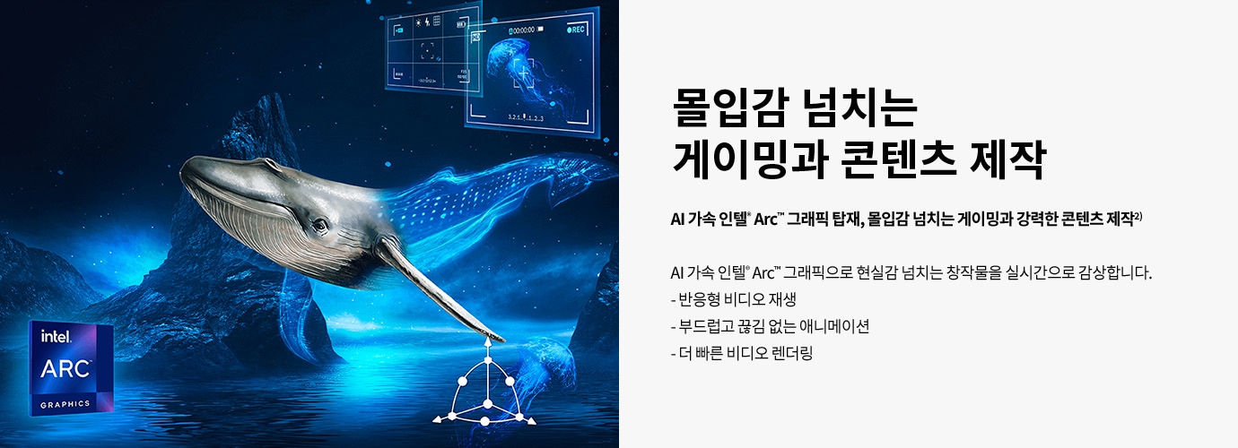 몰입감 넘치는 게이밍과 콘텐츠 제작 AI 가속 인텔® Arc™ 그래픽 탑재, 몰입감 넘치는 게이밍과 강력한 콘텐츠 제작² AI 가속 인텔® Arc™ 그래픽으로 현실감 넘치는 창작물을 실시간으로 감상합니다.  반응형 비디오 재생  부드럽고 끊김 없는 애니메이션  더 빠른 비디오 렌더링