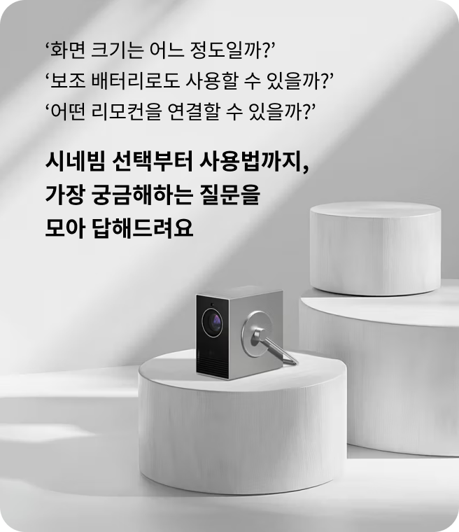화면 크기는 어느 정도일까? 보조 배터리로도 사용할 수 있을까? 어떤 리모컨을 연결할 수 있을까? 시네빔 선택부터 사용법까지, 가장 궁금해하는 질문을 모아 답해드려요. 하얀 원형 구조물 위에 시네빔이 올려져 있는 모습.