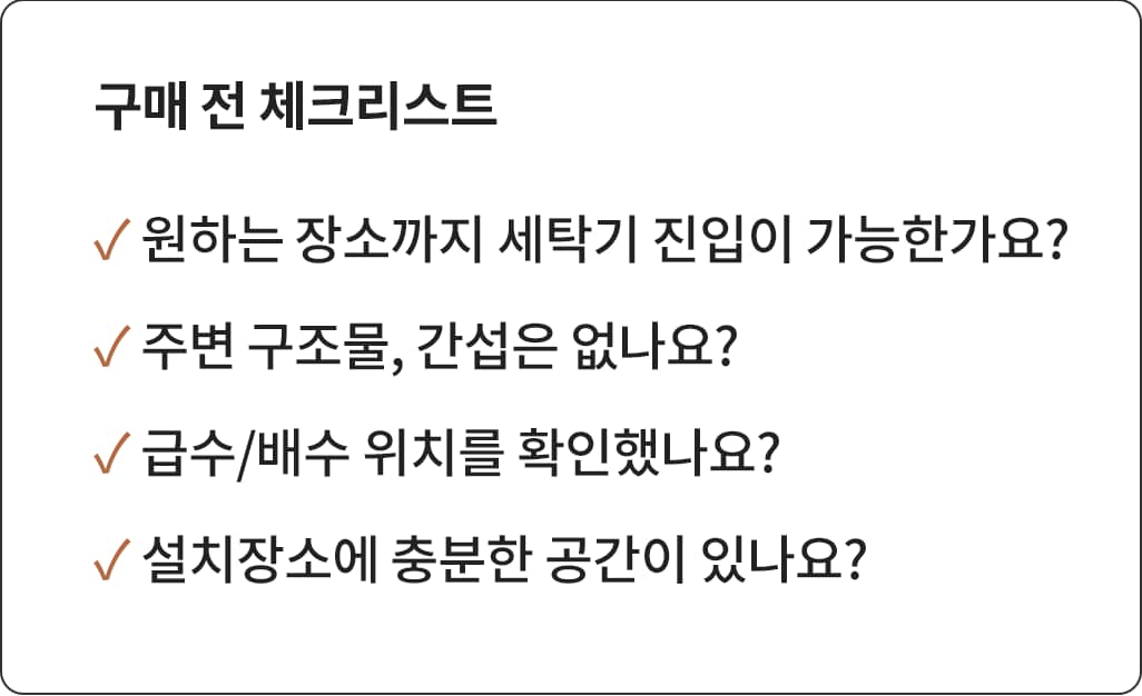 '구매 전 체크리스트'라는 제목과 함께 세탁기 구매 시 고려해야 할 4가지 사항이 나열된 이미지. - 원하는 장소까지 세탁기 진입이 가능한가요? 주변 구조물, 간섭은 없나요? 급수/배수 위치를 확인했나요? 설치 장소에 충분한 공간이 있나요? 위 항목들이 체크 표시와 함께 강조되어 있습니다.