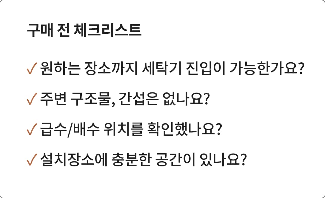 '구매 전 체크리스트'라는 제목과 함께 세탁기 구매 시 고려해야 할 4가지 사항이 나열된 이미지. - 원하는 장소까지 세탁기 진입이 가능한가요? 주변 구조물, 간섭은 없나요? 급수/배수 위치를 확인했나요? 설치 장소에 충분한 공간이 있나요? 위 항목들이 체크 표시와 함께 강조되어 있습니다.