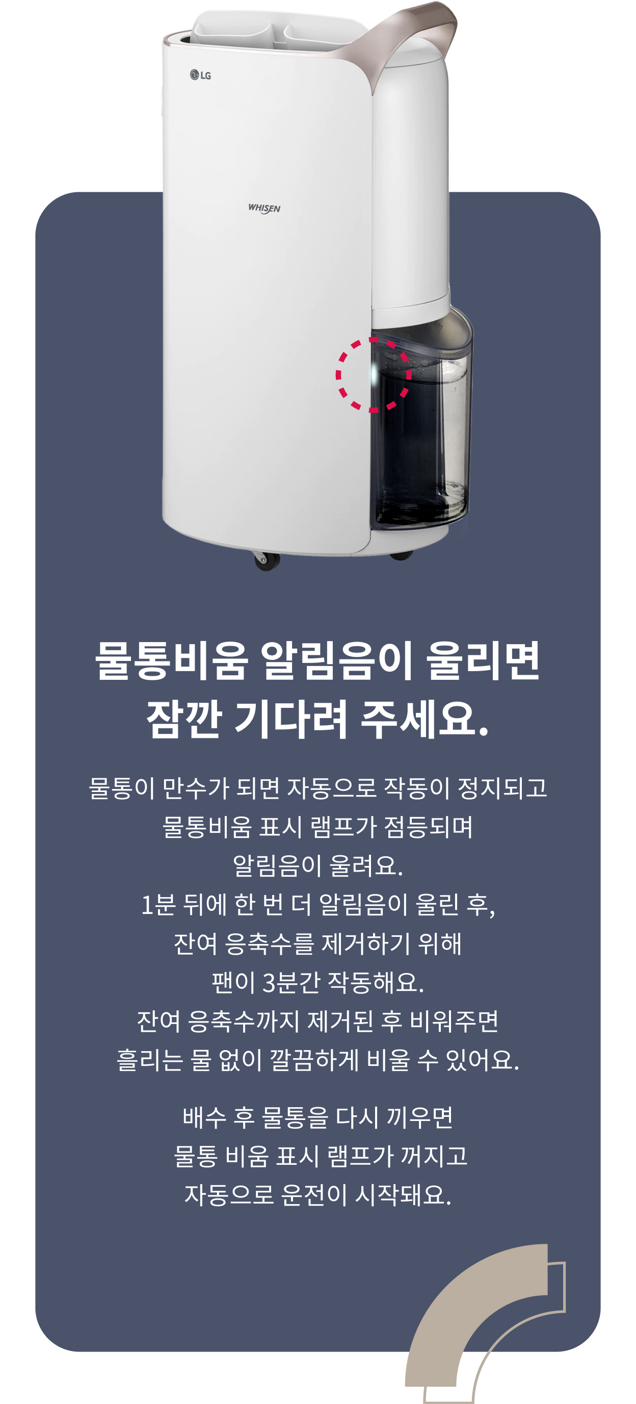 물통비움 알림음이 울리면 잠깐 기다려주세요. 물통이 만수가 되면 자동으로 작동이 정지되고 물통비움 표시 램프가 점등되며 알림음이 울려요. 1분 뒤에 한 번 더 알림음이 울린 후, 잔여 응축수를 제거하기 위해 팬이 3분간 작동해요. 잔여 응축수까지 제거된 후 비워주면 흘리는 물 없이 깔끔하게 비울 수 있어요. 배수 후 물통을 다시 끼우면 물통 비움 표시 램프가 꺼지고 자동으로 운전이 시작돼요.